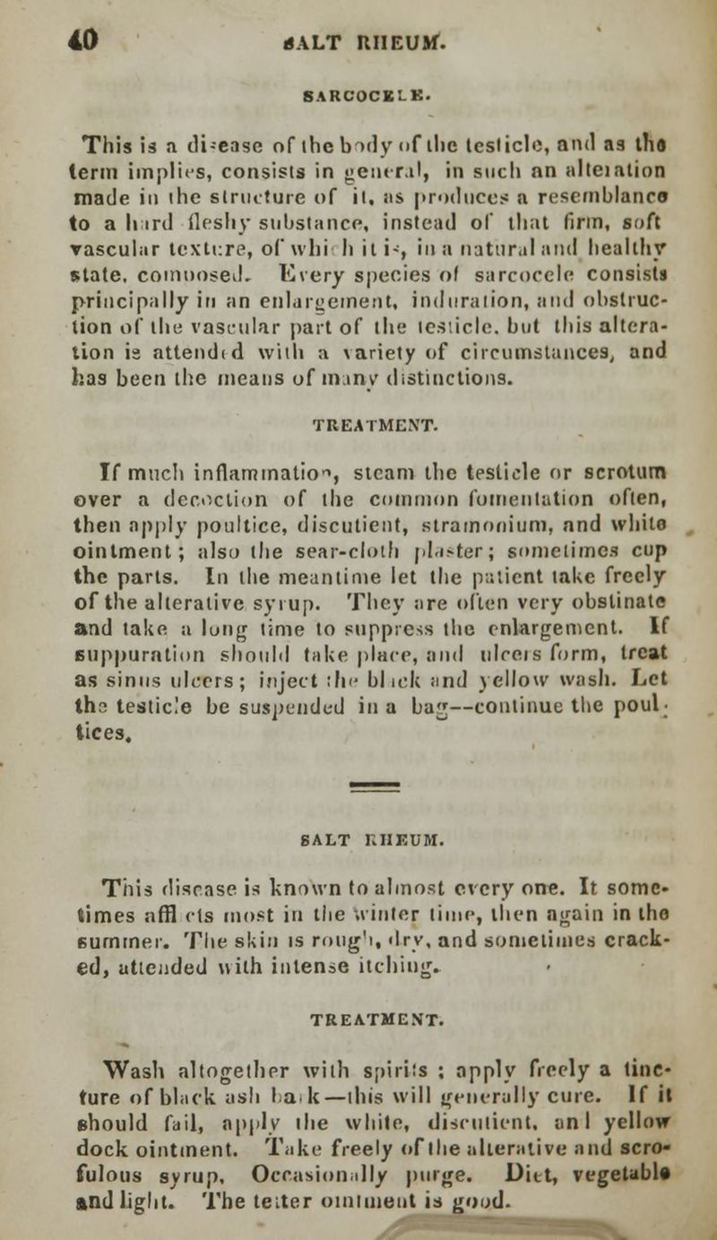 BAROOOKLK. This is a di-ease of the body <>f ilie testicle, and as tha term implies, consists in general, in such nn altcialion made in the structure of it. as produces a resemblance to a litrd fleshy substance, instead ol that linn, soft vascular texture, of whi h it i-, in a natural and healthy state, comnosed. Every species ol sarcocele consists principally in an enlargement, induration, and obstruc- tion of the vascular part of the testicle, but this altera- tion is attendid with a \ariety of circumstances, and has been the means of many distinctions. TREATMENT. If much inflammation, steam the testicle or scrotum over a decoction of the common fomentation often, then apply poultice, discutient, stramonium, and white ointment; also the sear-cloth plaster; sometimes cup the parts. In the meantime let the patient take freely of the alterative syrup. They are often very obstinate and take a lung time to suppress the enlargement. If suppuration should take place, and ulceis form, treat as sinus ulcers; inject the blick and yellow wash. Let thr; testicle be suspended in a ba^—continue the poul- tices. SALT RHEUM. This disease is known to almost every one. It some- times nffl cts most in the winter lime, then again in the summer. The skin is rough, dry, and sometimes crack- ed, attended with intense itching. TREATMENT. Wash altogether with spirits ; apply freely a tinc- ture of black ash bark—this will generally cure. If it should fail, apply ihe while, discutient, un I yellow dock ointment. Take freely of the alterative and scro- fulous syrup. Occasionally purge. Ditt, vegetable And light. The tetter ointment is good.