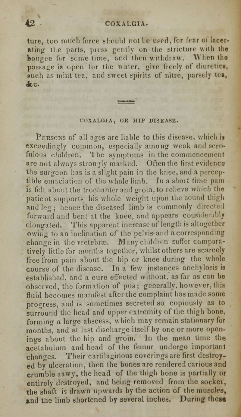 ture, too mucli force should not Ire iifccI , for bar ol lacer- ating lie parts, press gently on the stricture with the bougie for sometime, and then withdraw. When the passage is open for the water, give freely of diuretica, such as mint tea, and sweet spirits of nitre, parscly tea, <fcc COXALCVIA, OR HIP DISEASE. Persoks of all ages are liable to this disease, which is exceedingly common, especially among weak and scro- fulous children. '1 he symptoms in the commencement are not always strongly marked. Often the first evidenco the surgeon has is a slight pain in the knee, and a percep- tible emaciation of the whole limb. In a short time pain is felt about the trochanter and groin, to relieve which ih* patient supports his whole weight upon the sound thigh and leg; hence the diseased limb is commonly directed forward and bent at the knee, and appears coum<1o< iblj elongated. This apparent increase of length is altogether owing to an inclination of the pelvis and a corresponding change in the vretebrrc. Many children suffer compara- tively little for months together, whilst others are scarcely free from pain about the hip or knee during the whole course of the disease. In a few instances anchylosis is established, and a cure effected without, as far as can be observed, the formation of pus; generally, however, this fluid becomes manifest after the Complaint has made some progress, and is sometimes secreted so copiously as to surround the head and upper extremity of the thigh bone, forming a large abscess, which may remain stationary for months, and at last discharge itself by one or more open- ings about the hip and groin. In the mean time the acetabulum and head of the femur undergo important changes. Their cartilaginous coverings are first destroy- ed by ulceration, then the bones are rendered carious and erumble aawy, the head of the thigh bone is partially or entirely destroyed, and being removed from the socket, the shaft is drawn upwards by the action of the muscles, and the limb shortened by several inches. During these