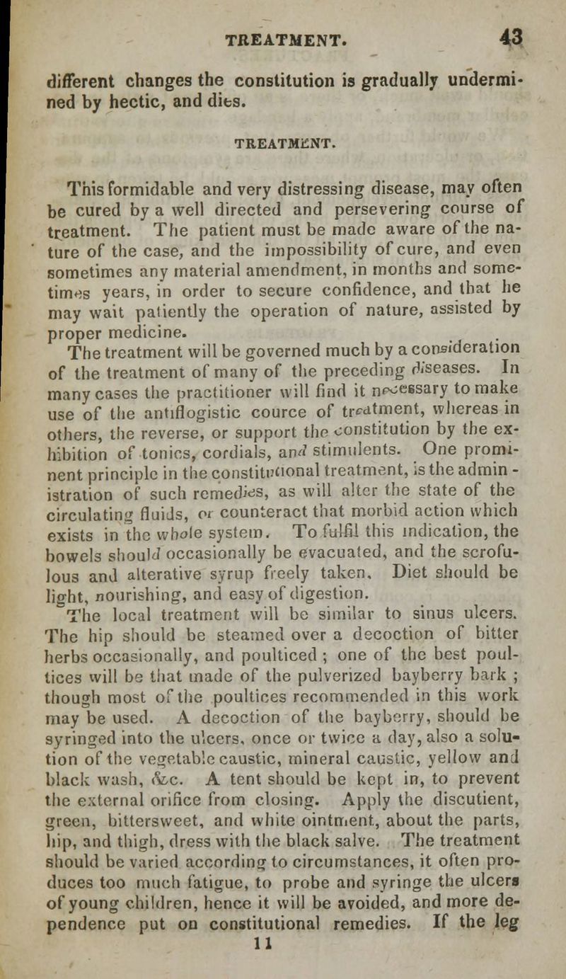 different changes the constitution is gradually undermi- ned by hectic, and dies. TREATMENT. This formidable and very distressing disease, may often be cured by a well directed and persevering course of treatment. The patient must be made aware of the na- ture of the case, and the impossibility of cure, and even sometimes any material amendment, in months and some- times years, in order to secure confidence, and that he may wait patiently the operation of nature, assisted by proper medicine. The treatment will be governed much by a consideration of the treatment of many of the preceding rteeases. In many cases the practitioner will find it n^essary to make use of the antiflogistic cource of treatment, whereas in others, the reverse, or support the constitution by the ex- hibition of tonics, cordials, an^ stimulents. One promi- nent principle in the constitucional treatment, is the admin - istration of such remed^s, as will alter the state of the circulating fluids, a counteract that morbid action which exists in the whole system. To fulfil this indication, the bowels shoulJ occasionally be evacuated, and the scrofu- lous and alterative syrup freely taken. Diet should be lisrht, nourishing, and easy of digestion. The local treatment will be similar to sinus ulcers. The hip should be steamed over a decoction of bitter herbs occasionally, and poulticed ; one of the best poul- tices will be that made of the pulverized bayberry bark ; though most of the poultices recommended in this work may be used. A decoction of the bayborry, should be syringed into the ulcers, once or twice a day, also a solu- tion of the vegetable caustic, mineral caustic, yellow and black wash, fee. A tent should be kept in, to prevent the external orifice from closing. Apply the discutient, green, bittersweet, and white ointment, about the parts, hip, and thigh, dress with the black salve. The treatment should be varied according to circumstances, it often pro- duces too much fatigue, to probe and syringe the ulcera of young children, hence it will be avoided, and more de- pendence put on constitutional remedies. If the leg 11
