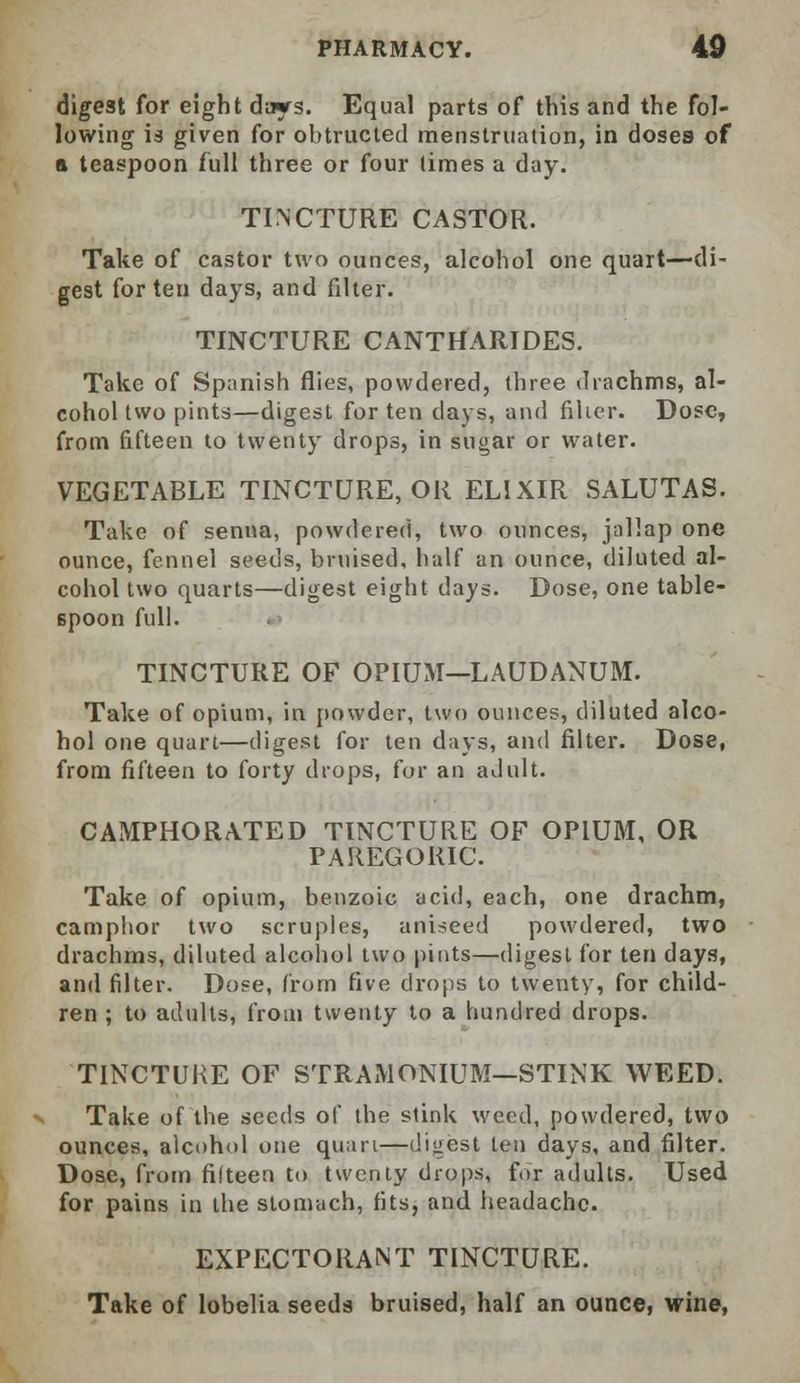 digest for eight days. Equal parts of this and the fol- lowing is given for obtruded menstruation, in doses of a teaspoon full three or four times a day. TINCTURE CASTOR. Take of castor two ounces, alcohol one quart—di- gest for ten days, and filter. TINCTURE CANTHARIDES. Take of Spanish flies, powdered, three drachms, al- cohol two pints—digest for ten days, and filler. Dose, from fifteen to twenty drops, in sugar or water. VEGETABLE TINCTURE, OR ELIXIR SALUTAS. Take of senna, powdered, two ounces, jallap one ounce, fennel seeds, bruised, half an ounce, diluted al- cohol two quarts—digest eight days. Dose, one table- spoon full. TINCTURE OF OPIUM—LAUDANUM. Take of opium, in powder, two ounces, diluted alco- hol one quart—digest for ten days, and filter. Dose, from fifteen to forty drops, for an adult. CAMPHORATED TINCTURE OF OPIUM, OR PAREGORIC. Take of opium, benzoic acid, each, one drachm, camphor two scruples, aniseed powdered, two drachms, diluted alcohol two pints—digest for ten days, and filter. Dose, from five drops to twenty, for child- ren ; to adults, from twenty to a hundred drops. TINCTURE OF STRAMONIUM—STINK WEED. Take of the seeds of the stink weed, powdered, two ounces, alcohol one quart—digest ten days, and filter. Dose, from filteen to twenty drops, for adults. Used for pains in the stomach, fits, and headache. EXPECTORANT TINCTURE. Take of lobelia seeds bruised, half an ounce, wine,