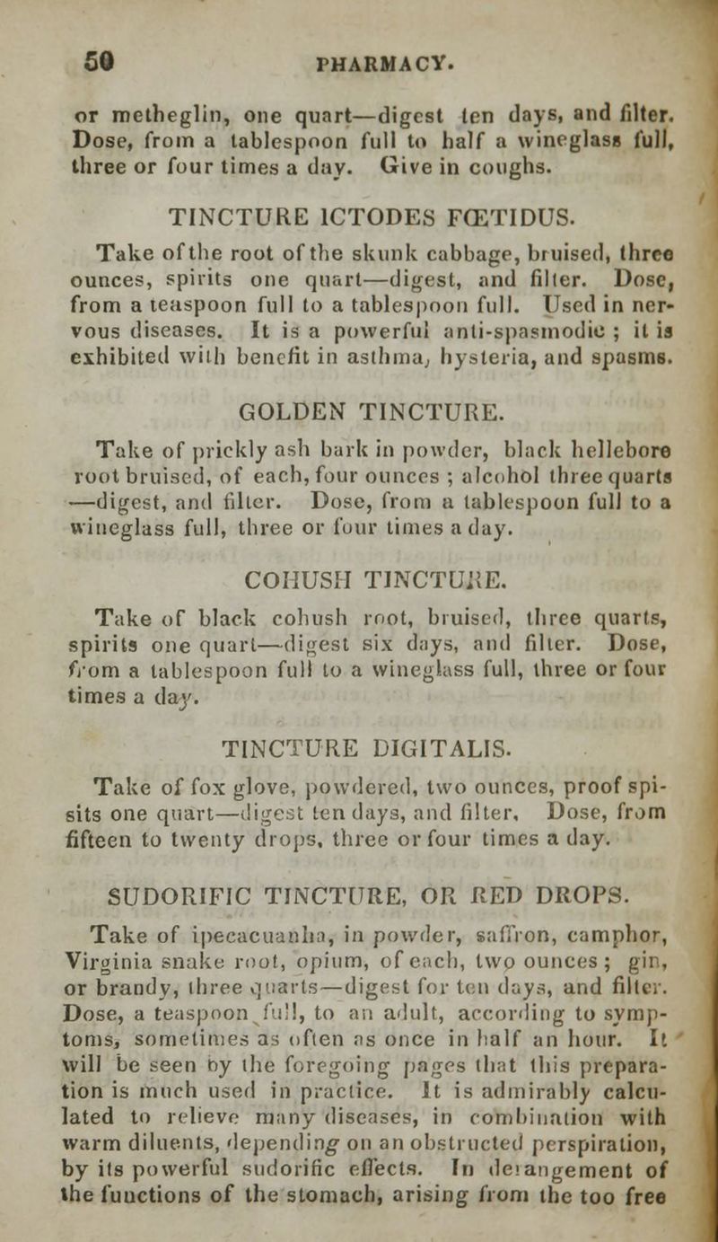 or metheglin, one quart—digest len days, and filter. Dose, from a tablespoon full to half a wineglass full, three or four times a day. Give in coughs. TINCTURE 1CTODES FCETIDUS. Take of the root of the skunk cabbage, bruised, three ounces, spirits one quart—digest, and filler. Dose, from a teaspoon full to a tablespoon full. Used in ner- vous diseases. It is a powerful anti-spasmodic ; it is exhibited with benefit in asthma,, hysteria, and spasms. GOLDEN TINCTURE. Take of prickly ash bark in powder, black hellebore root bruised, of each, four ounces ; alcohol three quarts —digest, and tiller. Dose, from a tablespoon full to a wineglass full, three or four times a day. COHUSH TINCTURE. Take of black cohush root, bruised, three quarts, spirits one quart—digest six days, and filter. Dose, fj'om a tablespoon full to a wineglass full, three or four times a day. TINCTURE DIGITALIS. Take of fox glove, powdered, two ounces, proof spi- sits one quart—digest ten days, and filter. Dose, from fifteen to twenty drops, three or four times a day. SUDORIFIC TINCTURE, OR RED DROPS. Take of ipecacuanha, in powder, saffron, camphor, Virginia snake root, opium, of each, two ounces ; gin, or brandy, three quarts—digest for ten days, and filter. Dose, a teaspoon fuM, to an adult, according to symp- toms, sometimes as often as once in half an hour. It ' will be seen by the foregoing pages that this prepara- tion is much used in practice. It is admirably calcu- lated to relieve many diseases, in combination with warm diluents, depending1 on an obstructed perspiration, by its powerful sudorific effects. In deiangement of the fuuetions of the stomach, arising from the too free