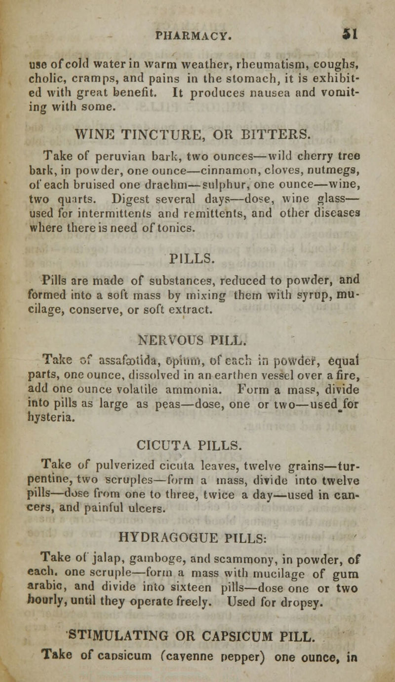 use of cold water in warm weather, rheumatism, coughs, cholic, cramps, and pains in the stomach, it is exhibit- ed with great benefit. It produces nausea and vomit- ing with some. WINE TINCTURE, OR BITTERS. Take of peruvian bark, two ounces—wild cherry tree bark, in powder, one ounce—cinnamon, cloves, nutmegs, of each bruised one drachm—sulphur, one ounce—wine, two quirts. Digest several days—dose, wine glass— used for intermittents and remittents, and other diseases where there is need of tonics. PILLS. Pills are made of substances, reduced to powder, and formed into a soft mass by mixing thern with syrup, mu- cilage, conserve, or soft extract. NERVOUS PILL. Take of assafsotida, opium, of each in powder, equal parts, one ounce, dissolved in an earthen vessel over a fire, add one ounce volatile ammonia. Form a mass, divide into pills as large as peas—dose, one or two—used^for hysteria. CICUTA PILLS. Take of pulverized cicuta leaves, twelve grains—tur- pentine, two scruples—form a mass, divide into twelve pills—dose from one to three, twice a day—used in can- cers, and painful ulcers. HYDRAGOGUE PILLS: Take of jalap, gamboge, and scammony, in powder, of each, one scruple—form a mass with mucilage of gum arabic, and divide into sixteen pills—dose one or two hourly, until they operate freely. Used for dropsy. STIMULATING OR CAPSICUM PILL. Take of capsicum (cavenne pepper) one ounce, in
