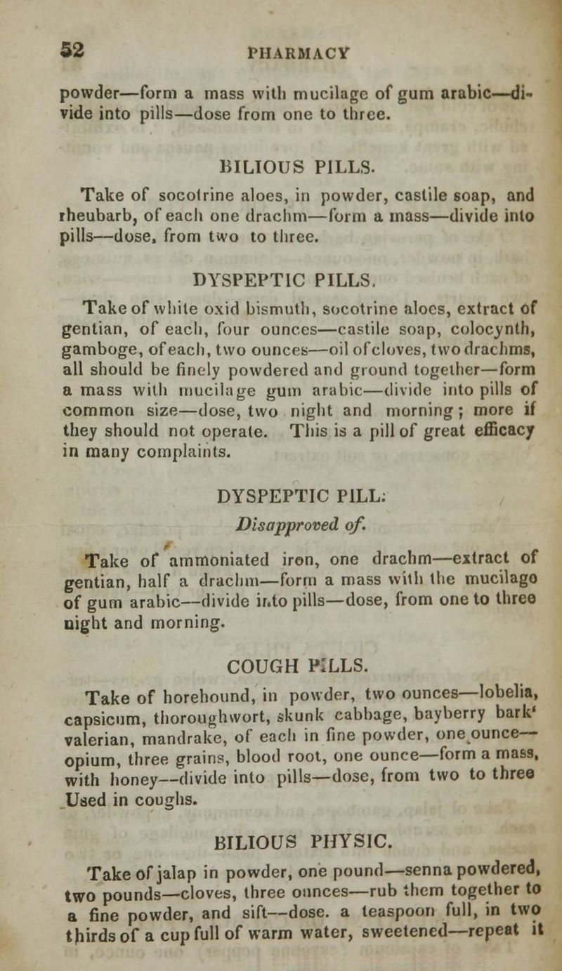 powder—form a mass with mucilage of gum arabic—di- vide into pills—dose from one to three. BILIOUS PILLS. Take of socotrine aloes, in powder, castile soap, and iheubarb, of each one drachm—form a mass—divide into pills—dose, from two to three. DYSPEPTIC PILLS. Take of while oxid bismuth, socotrine aloes, extract of gentian, of each, four ounces—castile soap, colocynth, gamboge, of each, two ounces—oil of cloves, two drachms, all should be finely powdered and ground together—form a mass with mucilage gum arabic—divide into pills of common size—dose, two night and morning; more if they should not operate. This is a pill of great efficacy in many complaints. DYSPEPTIC PILL: Disapproved of. Take of ammoniated iron, one drachm—extract of gentian, half a drachm—form a mass with the mucilago of gum arabic—divide ir.to pills—dose, from one to three night and morning. COUGH PILLS. Take of horehound, in powder, two ounces—lobelia, capsicum, thoroughwort, skunk cabbage, bayberry bark* valerian, mandrake, of each in fine powder, one ounce- opium, three grains, blood root, one ounce—form a mass, with honey—divide into pills—dose, from two to three Used in coughs. BILIOUS PHYSIC. Take of jalap in powder, one pound—senna powdered, two pounds—cloves, three ounces—rub them together to a fine powder, and sift—dose, a teaspoon full, in two thirds of a cup full of warm water, sweetened—repeat it