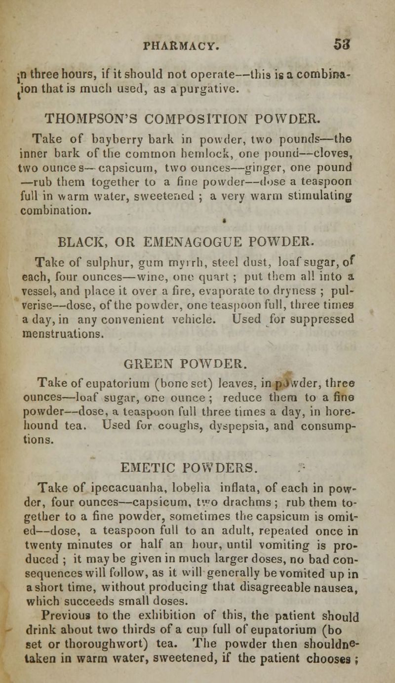 jti three hours, if it should not operate—this is a combina- ion that is much used, as a purgative. THOMPSON'S COMPOSITION POWDER. Take of bayberry bark in powder, two pounds—the inner bark of the common hemlock, one pound—cloves, two ounces—capsicum, two ounces—ginger, one pound —rub them together to a fine powder—dose a teaspoon full in warm water, sweetened ; a very warm stimulating combination. BLACK, OR EMENAGOGUE POWDER. Take of sulphur, gum myrrh, steel dust, loaf sugar, of each, four ounces—wine, one quart ; put them all into a vessel., and place it over a fire, evaporate to dryness ; pul- verise—dose, of the powder, one teaspoon full, three times a day, in any convenient vehicle. Used for suppressed menstruations. GREEN POWDER. Take of eupatorium (bone set) leaves, in pdwder, three ounces—loaf sugar, one ounce ; reduce thera to a fine powder—dose, a teaspoon full three times a day, in hore- hound tea. Used for coughs, dyspepsia, and consump- tions. EMETIC POWDERS. Take of ipecacuanha, lobelia inflata, of each in pow- der, four ounces—capsicum, tvo drachms ; rub them to- gether to a fine powder, sometimes the capsicum is omil- ed—dose, a teaspoon full to an adult, repeated once in twenty minutes or half an hour, until vomiting is pro- duced ; it maybe given in much larger doses, no bad con- sequences will follow, as it will generally be vomited up in a short time, without producing that disagreeable nausea, which succeeds small doses. Previous to the exhibition of this, the patient should drink about two thirds of a cup full of eupatorium (bo set or thoroughwort) tea. The powder then shouldne- taken in warm water, sweetened, if the patient chooses ;