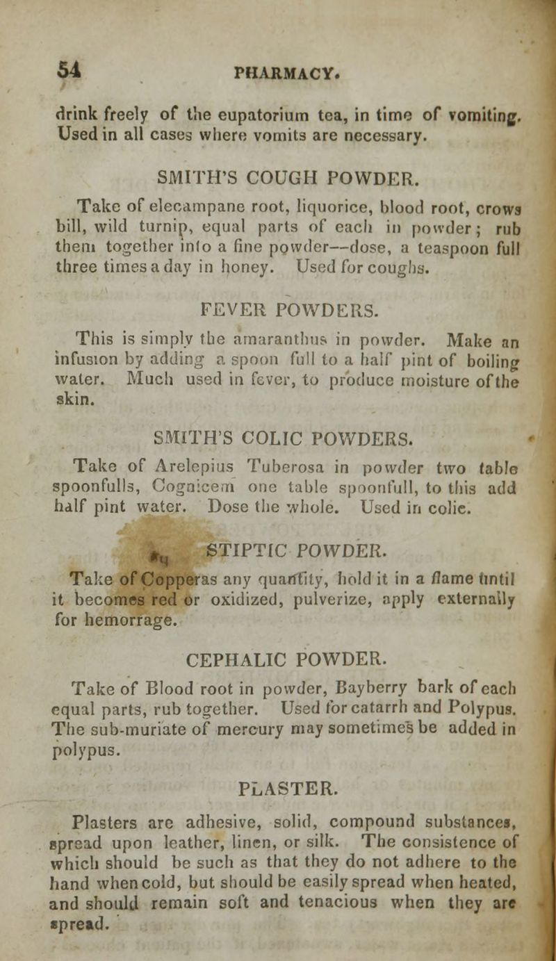 drink freely of the eupatorium tea, in time of vomiting. Used in all cases where vomits are necessary. SMITH'S COUGH POWDER. Take of elecampane root, liquorice, blood root, crows bill, wild turnip, equal parts of each in powder; rub them together inlo a fine powder—dose, a teaspoon full three times a day in honey. Used for coughs. FEVER POWDERS. This is simply the amaranthus in powder. Make an infusion by adding a spoon full to a half pint of boiling water. Much used in fever, to produce moisture of the skin. SMITH'S COLIC POWDERS. Take of Arelopius Tuberosa in powder two table spoonfulls, Cognicem one table spoonfull, to this add half pint water. Dose the whole. Used in colic. * STIPTIC POWDER. Take of Copperas any quantity, hold it in a flame <intil it becomes red or oxidized, pulverize, apply externally for hemorrage. CEPHALIC POWDER. Take of Blood root in powder, Bayberry bark of each equal parts, rub together. Used for catarrh and Polypus. The sub-muriate of mercury may sometimes be added in polypus. PLASTER. Plasters arc adhesive, solid, compound substances, spread upon leather, linen, or silk. The consistence of which should be such as that they do not adhere to the hand when cold, but should be easily spread when heated, and should remain soft and tenacious when they are •pread.