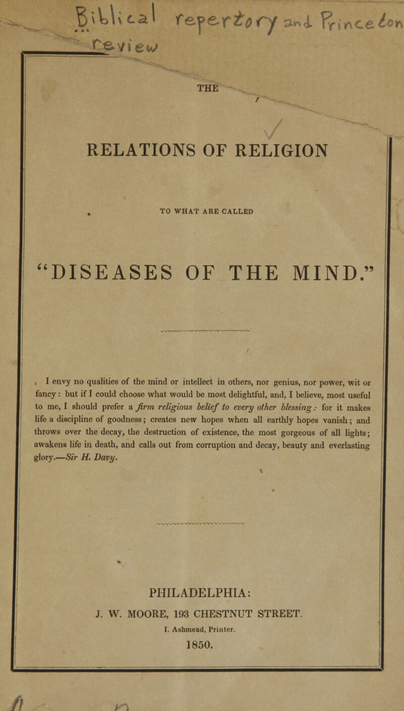 THE RELATIONS OF RELIGION TO WHAT ARE CALLED it T\ T C* DISEASES OF THE MIND. , I envy no qualities of the mind or intellect in others, nor genius, nor power, wit or fancy: but if I could choose what would be most delightful, and, I believe, most useful to me, I should prefer a firm religious belief to every other blessing: for it makes life a discipline of goodness; creates new hopes when all earthly hopes vanish; and throws over the decay, the destruction of existence, the most gorgeous of all lights; awakens life in death, and calls out from corruption and decay, beauty and everlasting glory.—Sir H. Davy. /! PHILADELPHIA: J. W. MOORE, 193 CHESTNUT STREET. I. Asbmead, Printer. 1850. JO