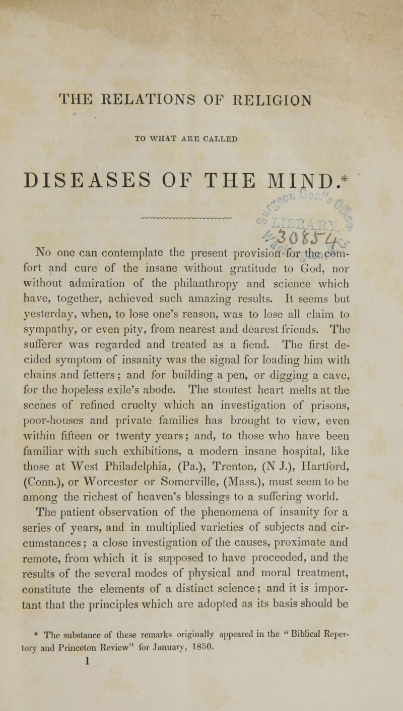 THE RELATIONS OF RELIGION TO WHAT ARE CALLED DISEASES OF THE MIND. * No one can contemplate the present provision for the com- fort and cure of the insane without gratitude to God, nor without admiration of the philanthropy and science which have, together, achieved such amazing results. It seems but yesterday, when, to lose one's reason, was to lose all claim to sympathy, or even pity, from nearest and dearest friends. The sufferer was regarded and treated as a fiend. The first de- cided symptom of insanity was the signal for loading him with chains and fetters; and for building a pen, or digging a cave, for the hopeless exile's abode. The stoutest heart melts at the scenes of refined cruelty which an investigation of prisons, poor-houses and private families has brought to view, even within fifteen or twenty years; and, to those who have been familiar with such exhibitions, a modern insane hospital, like those at West Philadelphia, (Pa.), Trenton, (N J.), Hartford, (Conn.), or Worcester or Somerville, (Mass.), must seem to be among the richest of heaven's blessings to a suffering world. The patient observation of the phenomena of insanity for a series of years, and in multiplied varieties of subjects and cir- cumstances ; a close investigation of the causes, proximate and remote, from which it is supposed to have proceeded, and the results of the several modes of physical and moral treatment, constitute the elements of a distinct science; and it is impor- tant that the principles which are adopted as its basis should be * The substance of these remarks originally appeared in the  Biblical Reper- tory and Princeton Review lor January, 1850.