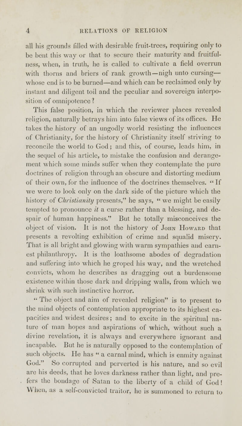 all his grounds filled with desirable fruit-trees, requiring only to be bent this way or that to secure their maturity and fruitful- ness, when, in truth, he is called to cultivate a field overrun with thorns and briers of rank growth—nigh unto cursing— whose end is to be burned—and which can be reclaimed only by instant and diligent toil and the peculiar and sovereign interpo- sition of omnipotence 1 This false position, in which the reviewer places revealed religion, naturally betrays him into false views of its offices. He takes the history of an ungodly world resisting the influences of Christianity, for the history of Christianity itself striving to reconcile the world to God; and this, of course, leads him, in the sequel of his article, to mistake the confusion and derange- ment which some minds suffer when they contemplate the pure doctrines of religion through an obscure and distorting medium of their own, for the influence of the doctrines themselves. If we were to look only on the dark side of the picture which the history of Christianity presents, he says, we might be easily tempted to pronounce it a curse rather than a blessing, and de- spair of human happiness. But he totally misconceives the object of vision. It is not the history of John Howard that presents a revolting exhibition of crime and squalid misery. That is all bright and glowing with warm sympathies and earn- est philanthropy. It is the loathsome abodes of degradation and suffering into which he groped his way, and the wretched convicts, whom he describes as dragging out a burdensome existence within those dark and dripping walls, from which we shrink with such instinctive horror. The object and aim of revealed religion is to present to the mind objects of contemplation appropriate to its highest ca- pacities and widest desires; and to excite in the spiritual na- ture of man hopes and aspirations of which, without such a divine revelation, it is always and everywhere ignorant and incapable. But he is naturally opposed to the contemplation of such objects. He has a carnal mind, which is enmity against God. So corrupted and perverted is his nature, and so evil are his deeds, that he loves darkness rather than light, and pre- fers the bondage of Satan to the liberty of a child of God! When, as a self-convicted traitor, he is summoned to return to