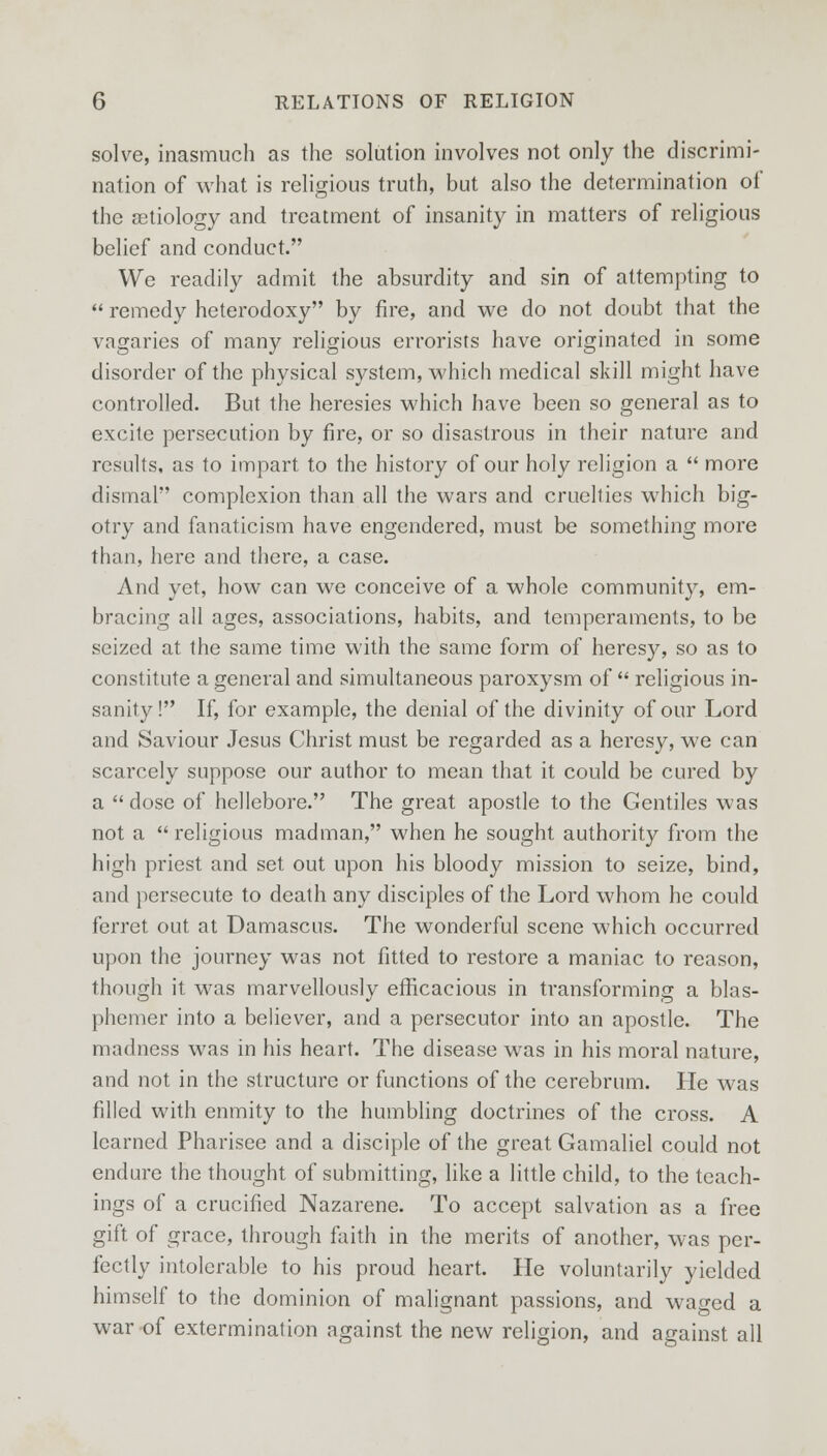 solve, inasmuch as the solution involves not only the discrimi- nation of what is religious truth, but also the determination of the aetiology and treatment of insanity in matters of religious belief and conduct. We readily admit the absurdity and sin of attempting to remedy heterodoxy by fire, and we do not doubt that the vagaries of many religious errorists have originated in some disorder of the physical system, which medical skill might have controlled. But the heresies which have been so general as to excite persecution by fire, or so disastrous in their nature and results, as to impart to the history of our holy religion a more dismal complexion than all the wars and cruelties which big- otry and fanaticism have engendered, must be something more than, here and there, a case. And yet, how can we conceive of a whole community, em- bracing all ages, associations, habits, and temperaments, to be seized at the same time with the same form of heresy, so as to constitute a general and simultaneous paroxysm of religious in- sanity! If, for example, the denial of the divinity of our Lord and Saviour Jesus Christ must be regarded as a heresy, we can scarcely suppose our author to mean that it could be cured by a dose of hellebore. The great apostle to the Gentiles was not a religious madman, when he sought authority from the high priest and set out upon his bloody mission to seize, bind, and persecute to death any disciples of the Lord whom he could ferret out at Damascus. The wonderful scene which occurred upon the journey was not fitted to restore a maniac to reason, though it was marvellously efficacious in transforming a blas- phemer into a believer, and a persecutor into an apostle. The madness was in his heart. The disease was in his moral nature, and not in the structure or functions of the cerebrum. He was filled with enmity to the humbling doctrines of the cross. A learned Pharisee and a disciple of the great Gamaliel could not endure the thought of submitting, like a little child, to the teach- ings of a crucified Nazarene. To accept salvation as a free gift of grace, through faith in the merits of another, was per- fectly intolerable to his proud heart. He voluntarily yielded himself to the dominion of malignant passions, and waged a war of extermination against the new religion, and against all