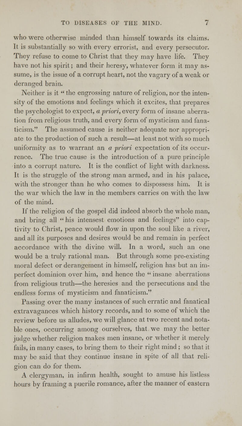 who were otherwise minded than himself towards its claims. It is substantially so with every errorist, and every persecutor. They refuse to come to Christ that they may have life. They have not his spirit; and their heresy, whatever form it may as- sume, is the issue of a corrupt heart, not the vagary of a weak or deranged brain. Neither is it the engrossing nature of religion, nor the inten- sity of the emotions and feelings which it excites, that prepares the psychologist to expect, a priori, every form of insane aberra- tion from religious truth, and every form of mysticism and fana- ticism. The assumed cause is neither adequate nor appropri- ate to the production of such a result—at least not with so much uniformity as to warrant an a priori expectation of its occur- rence. The true cause is the introduction of a pure principle into a corrupt nature. It is the conflict of light with darkness. It is the struggle of the strong man armed, and in his palace, with the stronger than he who comes to dispossess him. It is the war which the law in the members carries on with the law of the mind. If the religion of the gospel did indeed absorb the whole man, and bring all his intensest emotions and feelings into cap- tivity to Christ, peace would flow in upon the soul like a river, and all its purposes and desires would be and remain in perfect accordance with the divine will. In a word, such an one would be a truly rational man. But through some pre-existing moral defect or derangement in himself, religion has but an im- perfect dominion over him, and hence the insane aberrations from religious truth—the heresies and the persecutions and the endless forms of mysticism and fanaticism. Passing over the many instances of such erratic and fanatical extravagances which history records, and to some of which the review before us alludes, we will glance at two recent and nota- ble ones, occurring among ourselves, that, we may the better judge whether religion makes men insane, or whether it merely fails, in many cases, to bring them to their right mind ; so that it may be said that they continue insane in spite of all that reli- gion can do for them. A clergyman, in infirm health, sought to amuse his listless hours by framing a puerile romance, after the manner of eastern