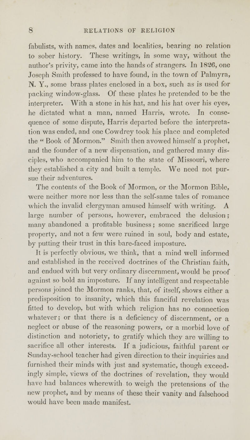 fabulists, with names, dates and localities, bearing no relation to sober history. These writings, in some way, without the author's privity, came into the hands of strangers. In 1826, one Joseph Smith professed to have found, in the town of Palmyra, N. Y., some brass plates enclosed in a box, such as is used for packing window-glass. Of these plates he pretended to be the interpreter. With a stone in his hat, and his hat over his eyes, he dictated what a man, named Harris, wrote. In conse- quence of some dispute, Harris departed before the interpreta- tion was ended, and one Cowdrey took his place and completed the Book of Mormon. Smith then avowed himself a prophet, and the founder of a new dispensation, and gathered many dis- ciples, who accompanied him to the state of Missouri, where they established a city and built a temple. We need not pur- sue their adventures. The contents of the Book of Mormon, or the Mormon Bible, were neither more nor less than the self-same tales of romance which the invalid clergyman amused himself with writing. A large number of persons, however, embraced the delusion; many abandoned a profitable business; some sacrificed large property, and not a few were ruined in soul, body and estate, by putting their trust in this bare-faced imposture. It is perfectly obvious, we think, that a mind well informed and established in the received doctrines of the Christian faith, and endued with but very ordinary discernment, would be proof against so bold an imposture. If any intelligent and respectable persons joined the Mormon ranks, that, of itself, shows either a predisposition to insanity, which this fanciful revelation was fitted to develop, but with which religion has no connection whatever; or that there is a deficiency of discernment, or a neglect or abuse of the reasoning powers, or a morbid love of distinction and notoriety, to gratify which they are willing to sacrifice all other interests. If a judicious, faithful parent or Sunday-school teacher had given direction to their inquiries and furnished their minds with just and systematic, though exceed- ingly simple, views of the doctrines of revelation, they would have had balances wherewith to weigh the pretensions of the new prophet, and by means of these their vanity and falsehood would have been made manifest.