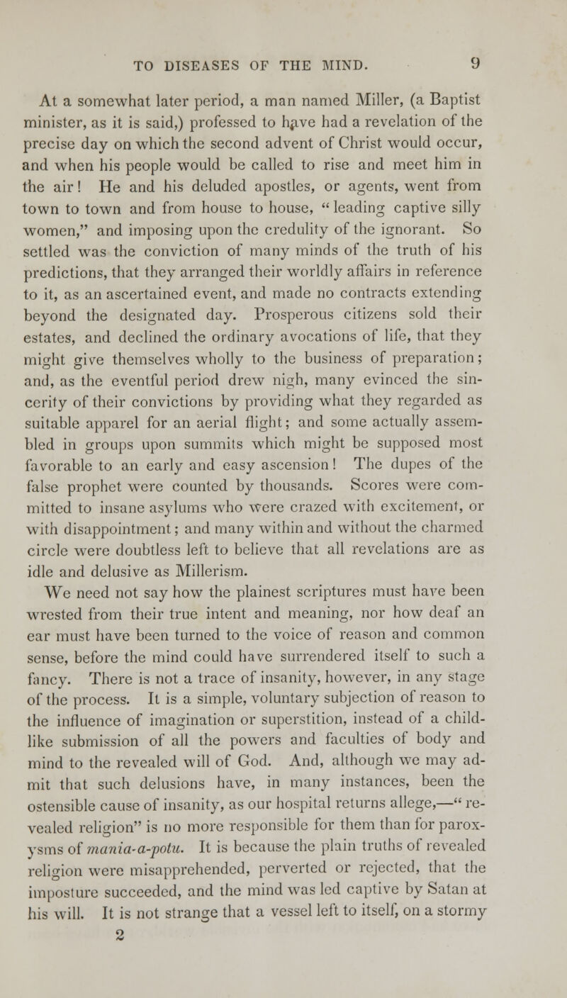 At a somewhat later period, a man named Miller, (a Baptist minister, as it is said,) professed to have had a revelation of the precise day on which the second advent of Christ would occur, and when his people would be called to rise and meet him in the air! He and his deluded apostles, or agents, went from town to town and from house to house, leading captive silly women, and imposing upon the credulity of the ignorant. So settled was the conviction of many minds of the truth of his predictions, that they arranged their worldly affairs in reference to it, as an ascertained event, and made no contracts extending beyond the designated day. Prosperous citizens sold their estates, and declined the ordinary avocations of life, that they might give themselves wholly to the business of preparation; and, as the eventful period drew nigh, many evinced the sin- cerity of their convictions by providing what they regarded as suitable apparel for an aerial flight; and some actually assem- bled in groups upon summits which might be supposed most favorable to an early and easy ascension! The dupes of the false prophet were counted by thousands. Scores were com- mitted to insane asylums who were crazed with excitement, or with disappointment; and many within and without the charmed circle were doubtless left to believe that all revelations are as idle and delusive as Millerism. We need not say how the plainest scriptures must have been wrested from their true intent and meaning, nor how deaf an ear must have been turned to the voice of reason and common sense, before the mind could have surrendered itself to such a fancy. There is not a trace of insanity, however, in any stage of the process. It is a simple, voluntary subjection of reason to the influence of imagination or superstition, instead of a child- like submission of all the powers and faculties of body and mind to the revealed will of God. And, although we may ad- mit that such delusions have, in many instances, been the ostensible cause of insanity, as our hospital returns allege,— re- vealed religion is no more responsible for them than for parox- ysms of mania-a-potu. It is because the plain truths of revealed religion were misapprehended, perverted or rejected, that the imposture succeeded, and the mind was led captive by Satan at his will. It is not strange that a vessel left to itself, on a stormy 2