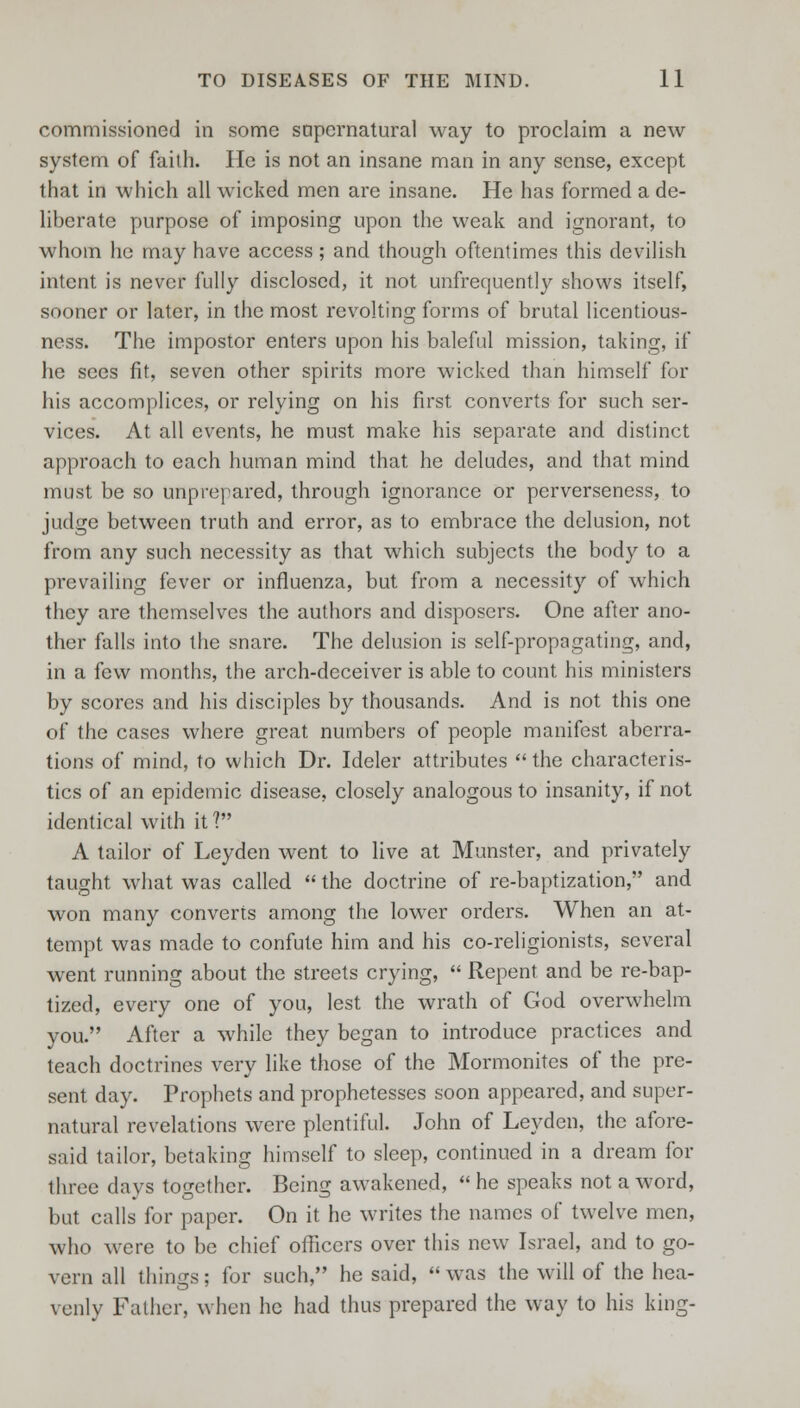 commissioned in some sapernatural way to proclaim a new system of faith. lie is not an insane man in any sense, except that in which all wicked men are insane. He has formed a de- liberate purpose of imposing upon the weak and ignorant, to whom he may have access; and though oftentimes this devilish intent is never fully disclosed, it not unfrequently shows itself, sooner or later, in the most revolting forms of brutal licentious- ness. The impostor enters upon his baleful mission, taking, if he sees fit, seven other spirits more wicked than himself for his accomplices, or relying on his first converts for such ser- vices. At all events, he must make his separate and distinct approach to each human mind that he deludes, and that mind must be so unprepared, through ignorance or perverseness, to judge between truth and error, as to embrace the delusion, not from any such necessity as that which subjects the body to a prevailing fever or influenza, but from a necessity of which they are themselves the authors and disposers. One after ano- ther falls into the snare. The delusion is self-propagating, and, in a few months, the arch-deceiver is able to count his ministers by scores and his disciples by thousands. And is not this one of the cases where great numbers of people manifest aberra- tions of mind, to which Dr. Ideler attributes the characteris- tics of an epidemic disease, closely analogous to insanity, if not identical with it? A tailor of Leyden went to live at Munster, and privately taught what was called the doctrine of re-baptization, and won many converts among the lower orders. When an at- tempt was made to confute him and his co-religionists, several went running about the streets crying, Repent and be re-bap- tized, every one of you, lest the wrath of God overwhelm you. After a while they began to introduce practices and teach doctrines very like those of the Mormonites of the pre- sent day. Prophets and prophetesses soon appeared, and super- natural revelations were plentiful. John of Leyden, the afore- said tailor, betaking himself to sleep, continued in a dream for three days together. Being awakened, he speaks not a word, but calls for paper. On it he writes the names of twelve men, who were to be chief officers over this new Israel, and to go- vern all things; for such, he said, was the will of the hea- venly Father, when he had thus prepared the way to his king-