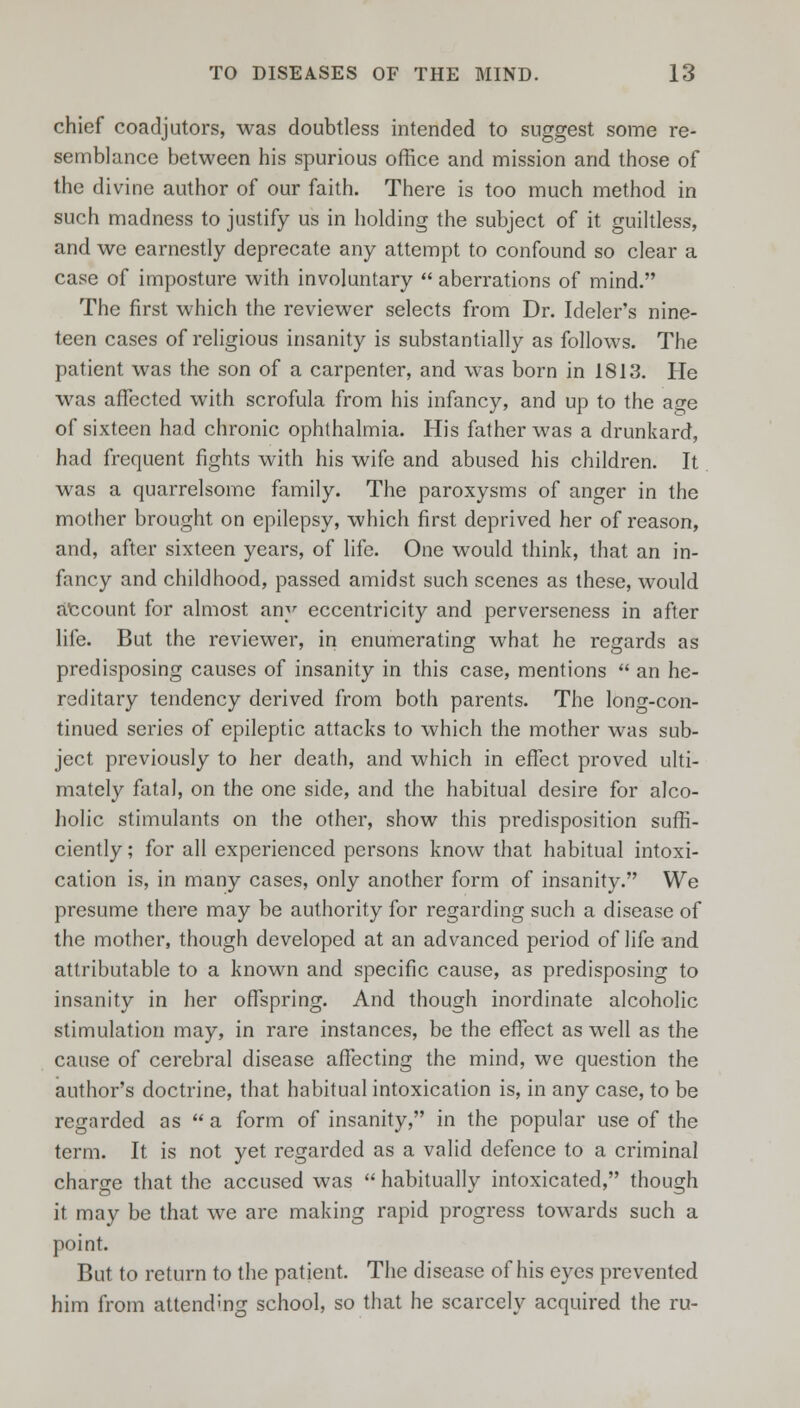 chief coadjutors, was doubtless intended to suggest some re- semblance between his spurious office and mission and those of the divine author of our faith. There is too much method in such madness to justify us in holding the subject of it guiltless, and we earnestly deprecate any attempt to confound so clear a case of imposture with involuntary  aberrations of mind. The first which the reviewer selects from Dr. Ideler's nine- teen cases of religious insanity is substantially as follows. The patient was the son of a carpenter, and was born in 1813. He was affected with scrofula from his infancy, and up to the age of sixteen had chronic ophthalmia. His father was a drunkard, had frequent fights with his wife and abused his children. It was a quarrelsome family. The paroxysms of anger in the mother brought on epilepsy, which first deprived her of reason, and, after sixteen years, of life. One would think, that an in- fancy and childhood, passed amidst such scenes as these, would account for almost any eccentricity and perverseness in after life. But the reviewer, in enumerating what he regards as predisposing causes of insanity in this case, mentions  an he- reditary tendency derived from both parents. The long-con- tinued series of epileptic attacks to which the mother was sub- ject previously to her death, and which in effect proved ulti- mately fatal, on the one side, and the habitual desire for alco- holic stimulants on the other, show this predisposition suffi- ciently ; for all experienced persons know that habitual intoxi- cation is, in many cases, only another form of insanity. We presume there may be authority for regarding such a disease of the mother, though developed at an advanced period of life and attributable to a known and specific cause, as predisposing to insanity in her offspring. And though inordinate alcoholic stimulation may, in rare instances, be the effect as well as the cause of cerebral disease affecting the mind, we question the author's doctrine, that habitual intoxication is, in any case, to be regarded as  a form of insanity, in the popular use of the term. It is not yet regarded as a valid defence to a criminal charge that the accused was  habitually intoxicated, though it may be that we are making rapid progress towards such a point. But to return to the patient. The disease of his eyes prevented him from attending school, so that he scarcely acquired the ru-
