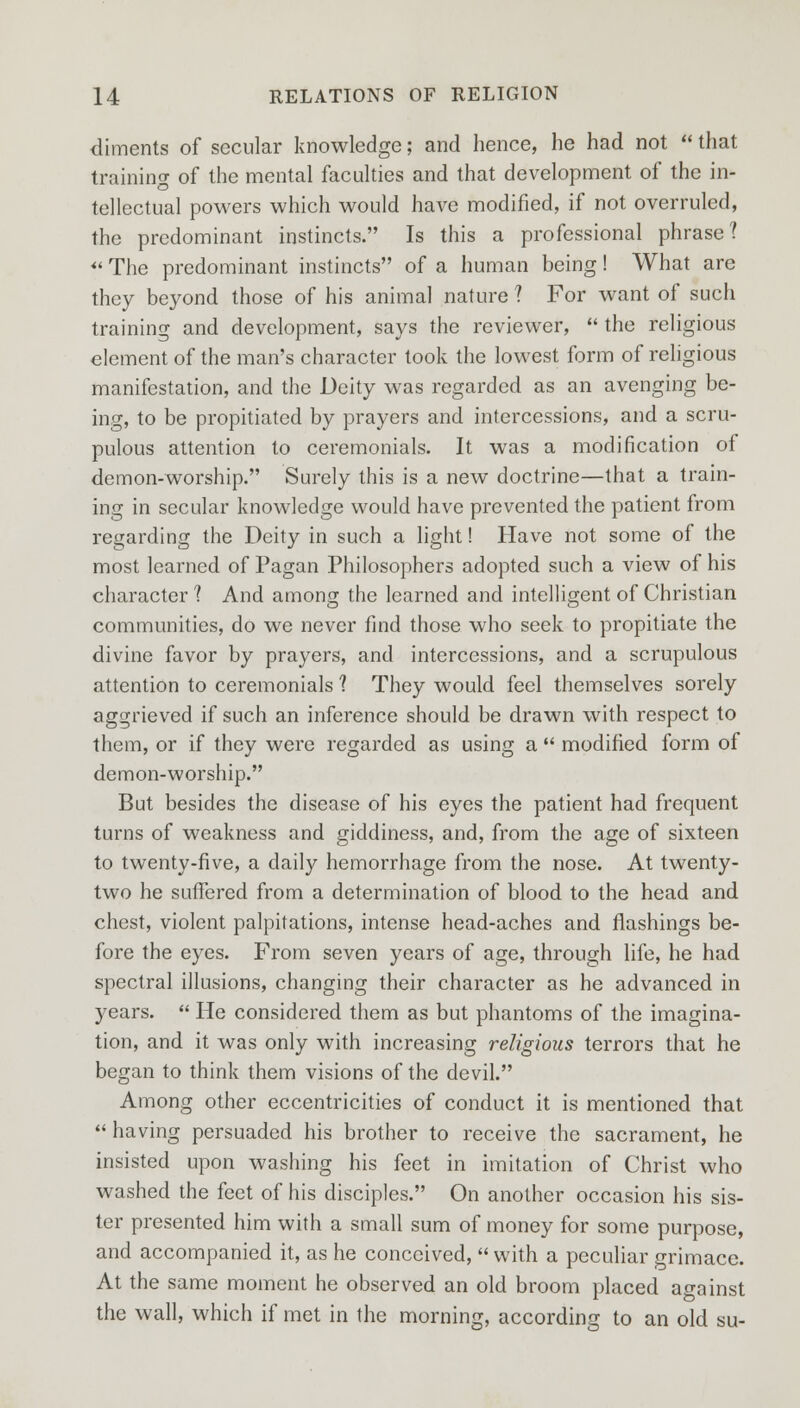 diments of secular knowledge; and hence, he had not * that training of the mental faculties and that development of the in- tellectual powers which would have modified, if not overruled, the predominant instincts. Is this a professional phrase? *' The predominant instincts of a human being! What are they beyond those of his animal nature ? For want of such training and development, says the reviewer,  the religious element of the man's character took the lowest form of religious manifestation, and the Deity was regarded as an avenging be- ing, to be propitiated by prayers and intercessions, and a scru- pulous attention to ceremonials. It was a modification of demon-worship. Surely this is a new doctrine—that a train- ing in secular knowledge would have prevented the patient from regarding the Deity in such a light! Have not some of the most learned of Pagan Philosophers adopted such a view of his character ? And among the learned and intelligent of Christian communities, do we never find those who seek to propitiate the divine favor by prayers, and intercessions, and a scrupulous attention to ceremonials 1 They would feel themselves sorely aggrieved if such an inference should be drawn with respect to them, or if they were regarded as using a  modified form of demon-worship. But besides the disease of his eyes the patient had frequent turns of weakness and giddiness, and, from the age of sixteen to twenty-five, a daily hemorrhage from the nose. At twenty- two he suffered from a determination of blood to the head and chest, violent palpitations, intense head-aches and flashings be- fore the eyes. From seven years of age, through life, he had spectral illusions, changing their character as he advanced in years.  He considered them as but phantoms of the imagina- tion, and it was only with increasing religious terrors that he began to think them visions of the devil. Among other eccentricities of conduct it is mentioned that having persuaded his brother to receive the sacrament, he insisted upon washing his feet in imitation of Christ who washed the feet of his disciples. On another occasion his sis- ter presented him with a small sum of money for some purpose, and accompanied it, as he conceived,  with a peculiar grimace. At the same moment he observed an old broom placed against the wall, which if met in the morning, according to an old su-