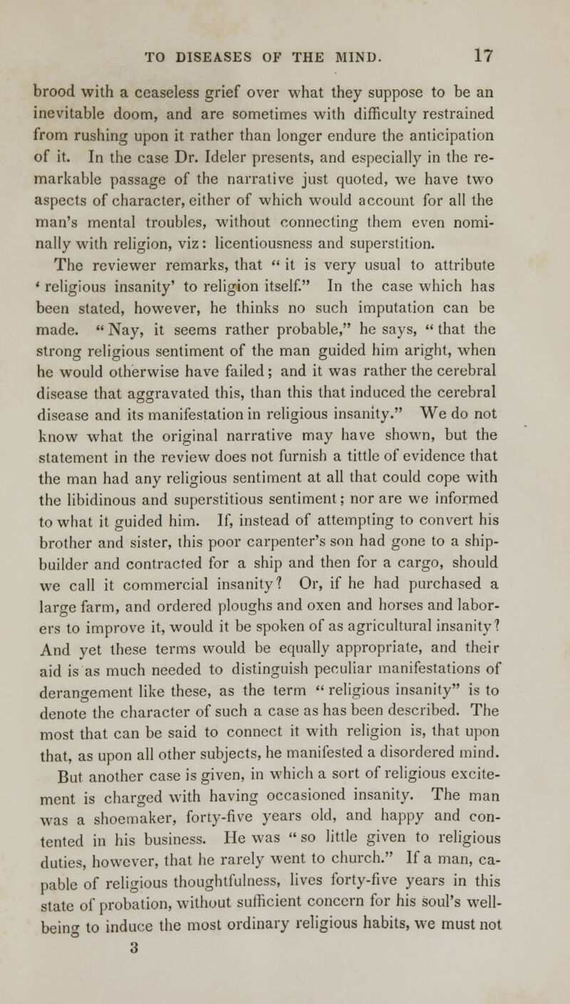 brood with a ceaseless grief over what they suppose to be an inevitable doom, and are sometimes with difficulty restrained from rushing upon it rather than longer endure the anticipation of it. In the case Dr. Idcler presents, and especially in the re- markable passage of the narrative just quoted, we have two aspects of character, either of which would account for all the man's mental troubles, without connecting them even nomi- nally with religion, viz: licentiousness and superstition. The reviewer remarks, that  it is very usual to attribute ' religious insanity' to religion itself. In the case which has been stated, however, he thinks no such imputation can be made.  Nay, it seems rather probable, he says,  that the strong religious sentiment of the man guided him aright, when he would otherwise have failed; and it was rather the cerebral disease that aggravated this, than this that induced the cerebral disease and its manifestation in religious insanity. We do not know what the original narrative may have shown, but the statement in the review does not furnish a tittle of evidence that the man had any religious sentiment at all that could cope with the libidinous and superstitious sentiment; nor are we informed to what it guided him. If, instead of attempting to convert his brother and sister, this poor carpenter's son had gone to a ship- builder and contracted for a ship and then for a cargo, should we call it commercial insanity? Or, if he had purchased a large farm, and ordered ploughs and oxen and horses and labor- ers to improve it, would it be spoken of as agricultural insanity? And yet these terms would be equally appropriate, and their aid is as much needed to distinguish peculiar manifestations of derangement like these, as the term  religious insanity is to denote the character of such a case as has been described. The most that can be said to connect it with religion is, that upon that, as upon all other subjects, he manifested a disordered mind. But another case is given, in which a sort of religious excite- ment is charged with having occasioned insanity. The man was a shoemaker, forty-five years old, and happy and con- tented in his business. He was  so little given to religious duties, however, that he rarely went to church. If a man, ca- pable of religious thoughtfulness, lives forty-five years in this state of probation, without sufficient concern for his soul's well- beino- to induce the most ordinary religious habits, we must not 3