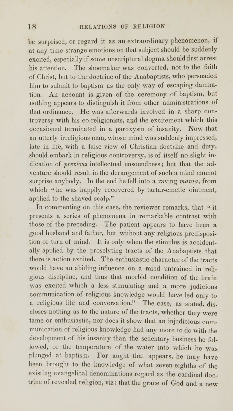 be surprised, or regard it as an extraordinary phenomenon, if at any time strange emotions on that subject should be suddenly excited, especially if some unscriptural dogma should first arrest his attention. The shoemaker was converted, not to the faith of Christ, but to the doctrine of the Anabaptists, who persuaded him to submit to baptism as the only way of escaping damna- tion. An account is given of the ceremony of baptism, but nothing appears to distinguish it from other administrations of that ordinance. He was afterwards involved in a sharp con- troversy with his co-religionists, and the excitement which this occasioned terminated in a paroxysm of insanity. Now that an utterly irreligious man, whose mind was suddenly impressed, late in life, with a false view of Christian doctrine and duty, should embark in religious controversy, is of itself no slight in- dication of previous intellectual unsoundness; but that the ad- venture should result in the derangement of such a mind cannot surprise anybody. In the end he fell into a raving mania, from which  he was happily recovered by tartar-emetic ointment, applied to the shaved scalp. In commenting on this case, the reviewer remarks, that  it presents a series of phenomena in remarkable contrast with those of the preceding. The patient appears to have been a good husband and father, but without any religious predisposi- tion or turn of mind. It is only when the stimulus is accident- ally applied by the proselyting tracts of the Anabaptists that there is action excited. The enthusiastic character of the tracts would have an abiding influence on a mind untrained in reli- gious discipline, and thus that morbid condition of the brain was excited which a less stimulating and a more judicious communication of religious knowledge would have led only to a religious life and conversation. The case, as stated, dis- closes nothing as to the nature of the tracts, whether they were tame or enthusiastic, nor does it show that an injudicious com- munication of religious knowledge had any more to do with the development of his insanity than the sedentary business he fol- lowed, or the temperature of the water into which he was plunged at baptism. For aught that appears, he may have been brought to the knowledge of what seven-eighths of the existing evangelical denominations regard as the cardinal doc- trine of revealed religion, viz: that the grace of God and a new