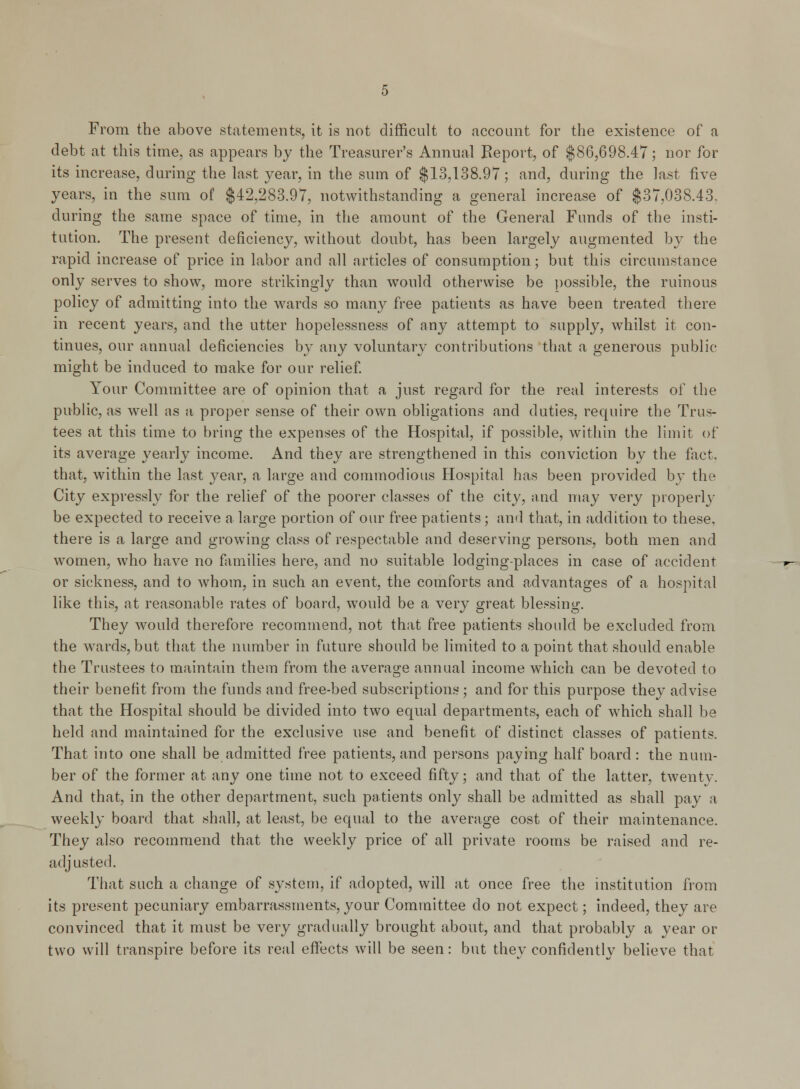 From the above statements, it is not difficult to account for the existence of a debt at this time, as appears by the Treasurer's Annual Report, of $86,698.47; nor for its increase, during the last year, in the sum of $13,138.97; and, during the last five years, in the sum of $42,283.97, notwithstanding a general increase of $37,038.43, during the same space of time, in the amount of the General Funds of the insti- tution. The present deficiency, without doubt, has been largely augmented by the rapid increase of price in labor and all articles of consumption; but this circumstance only serves to show, more strikingly than would otherwise be possible, the ruinous policy of admitting into the wards so many free patients as have been treated there in recent years, and the utter hopelessness of any attempt to supply, whilst it con- tinues, our annual deficiencies by any voluntary contributions that a generous public might be induced to make for our relief. Your Committee are of opinion that a just regard for the real interests of the public, as well as a proper sense of their own obligations and duties, require the Trus- tees at this time to bring the expenses of the Hospital, if possible, within the limit of its average yearly income. And they are strengthened in this conviction by the fact. that, within the last year, a large and commodious Hospital has been provided by the City expressly for the relief of the poorer classes of the city, and may very properly be expected to receive a large portion of our free patients; and that, in addition to these, there is a large and growing class of respectable and deserving persons, both men and women, who have no families here, and no suitable lodging-places in case of accident or sickness, and to whom, in such an event, the comforts and advantages of a hospital like this, at reasonable rates of board, would be a very great blessing. They would therefore recommend, not that free patients should be excluded from the wards, but that the number in future should be limited to a point that should enable the Trustees to maintain them from the average annual income which can be devoted to their benefit from the funds and free-bed subscriptions ; and for this purpose they advise that the Hospital should be divided into two equal departments, each of which shall be held and maintained for the exclusive use and benefit of distinct classes of patients. That into one shall be admitted free patients, and persons paying half board: the num- ber of the former at any one time not to exceed fifty; and that of the latter, twenty. And that, in the other department, such patients only shall be admitted as shall pay a weekly board that shall, at least, be equal to the average cost of their maintenance. They also recommend that the weekly price of all private rooms be raised and re- adjusted. That such a change of system, if adopted, will at once free the institution from its present pecuniary embarrassments, your Committee do not expect; indeed, they are convinced that it must be very gradually brought about, and that probably a year or two will transpire before its real effects will be seen: but they confidently believe that