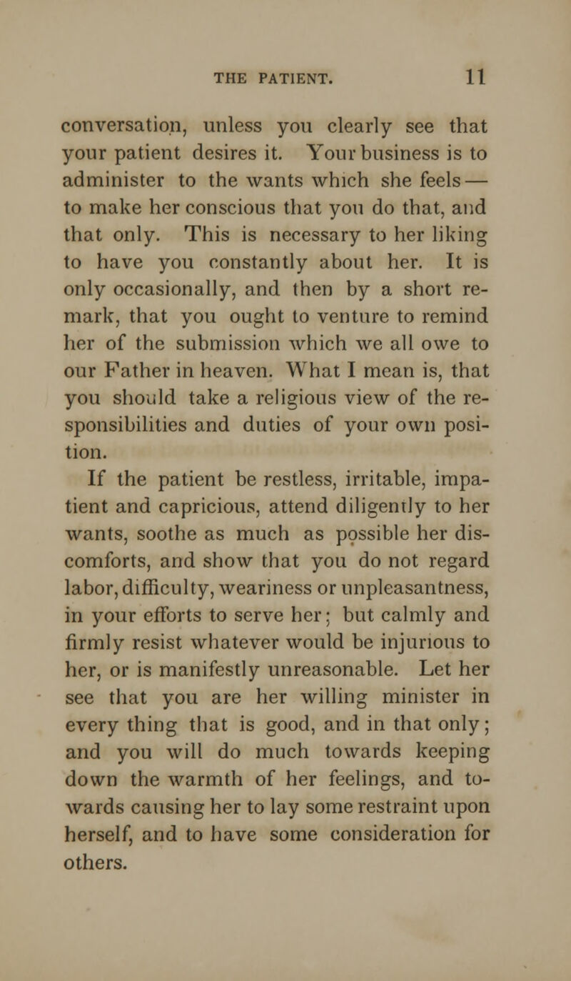 conversation, unless you clearly see that your patient desires it. Your business is to administer to the wants which she feels — to make her conscious that you do that, and that only. This is necessary to her liking to have you constantly about her. It is only occasionally, and then by a short re- mark, that you ought to venture to remind her of the submission which we all owe to our Father in heaven. What I mean is, that you should take a religious view of the re- sponsibilities and duties of your own posi- tion. If the patient be restless, irritable, impa- tient and capricious, attend diligently to her wants, soothe as much as possible her dis- comforts, and show that you do not regard labor, difficulty, weariness or unpleasantness, in your efforts to serve her; but calmly and firmly resist whatever would be injurious to her, or is manifestly unreasonable. Let her see that you are her willing minister in every thing that is good, and in that only; and you will do much towards keeping down the warmth of her feelings, and to- wards causing her to lay some restraint upon herself, and to have some consideration for others.