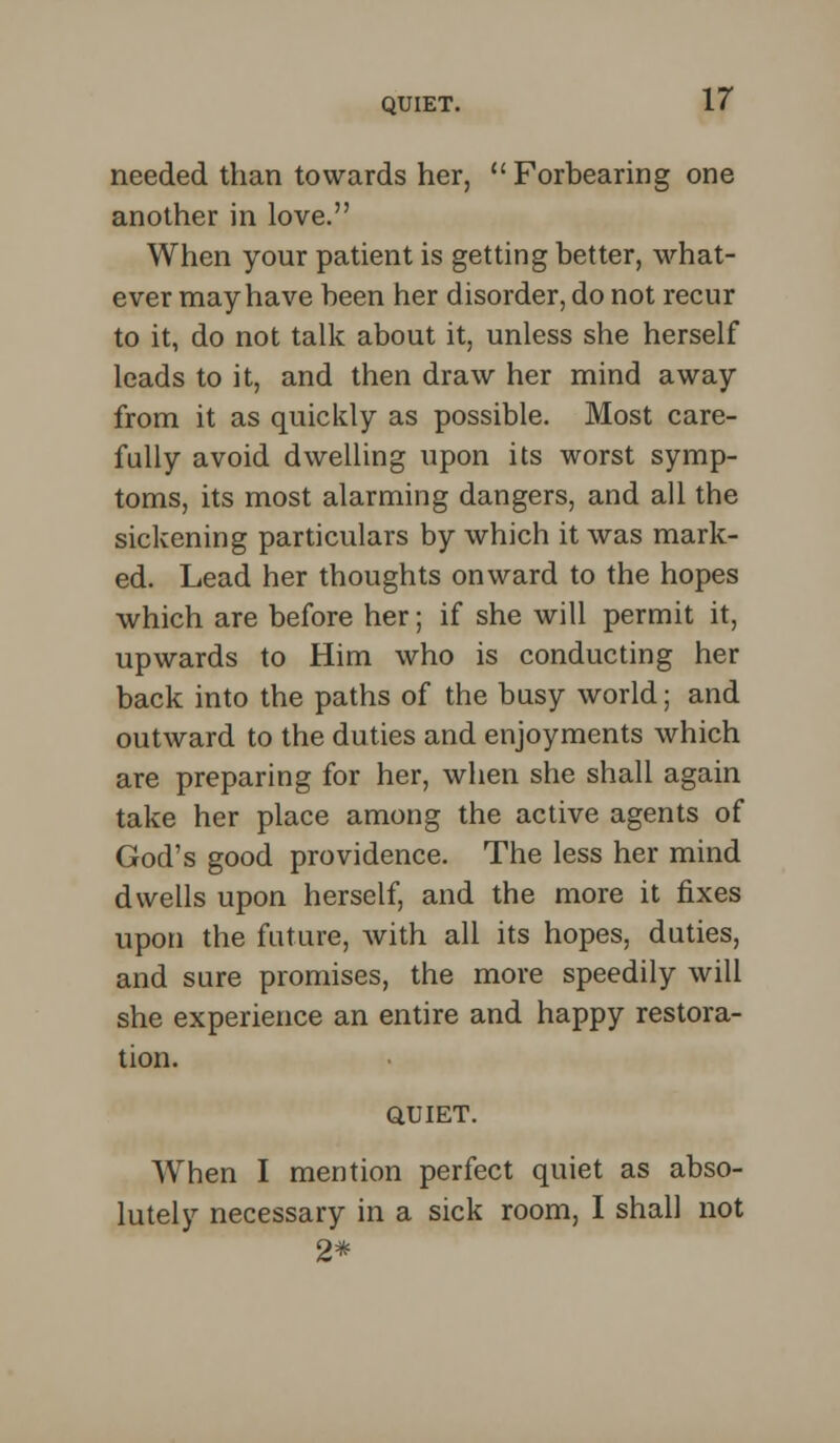 needed than towards her, Forbearing one another in love. When your patient is getting better, what- ever may have been her disorder, do not recur to it, do not talk about it, unless she herself leads to it, and then draw her mind away from it as quickly as possible. Most care- fully avoid dwelling upon its worst symp- toms, its most alarming dangers, and all the sickening particulars by which it was mark- ed. Lead her thoughts onward to the hopes which are before her; if she will permit it, upwards to Him who is conducting her back into the paths of the busy world; and outward to the duties and enjoyments which are preparing for her, when she shall again take her place among the active agents of God's good providence. The less her mind dwells upon herself, and the more it fixes upon the future, with all its hopes, duties, and sure promises, the more speedily will she experience an entire and happy restora- tion. QUIET. When I mention perfect quiet as abso- lutely necessary in a sick room, I shall not 2*