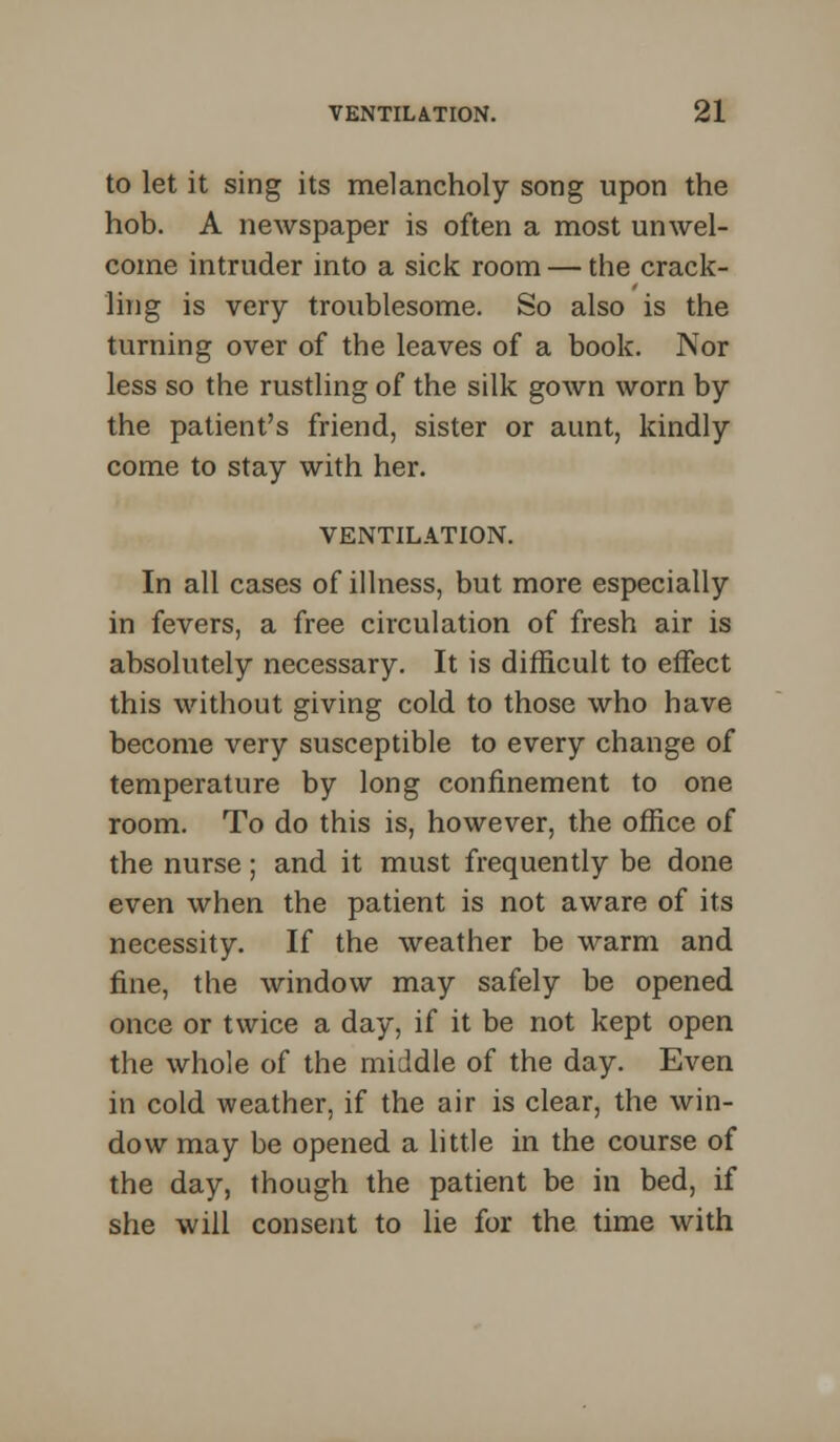 to let it sing its melancholy song upon the hob. A newspaper is often a most unwel- come intruder into a sick room — the crack- ling is very troublesome. So also is the turning over of the leaves of a book. Nor less so the rustling of the silk gown worn by the patient's friend, sister or aunt, kindly come to stay with her. VENTILATION. In all cases of illness, but more especially in fevers, a free circulation of fresh air is absolutely necessary. It is difficult to effect this without giving cold to those who have become very susceptible to every change of temperature by long confinement to one room. To do this is, however, the office of the nurse; and it must frequently be done even when the patient is not aware of its necessity. If the weather be warm and fine, the window may safely be opened once or twice a day, if it be not kept open the whole of the middle of the day. Even in cold weather, if the air is clear, the win- dow may be opened a little in the course of the day, though the patient be in bed, if she will consent to lie for the time with