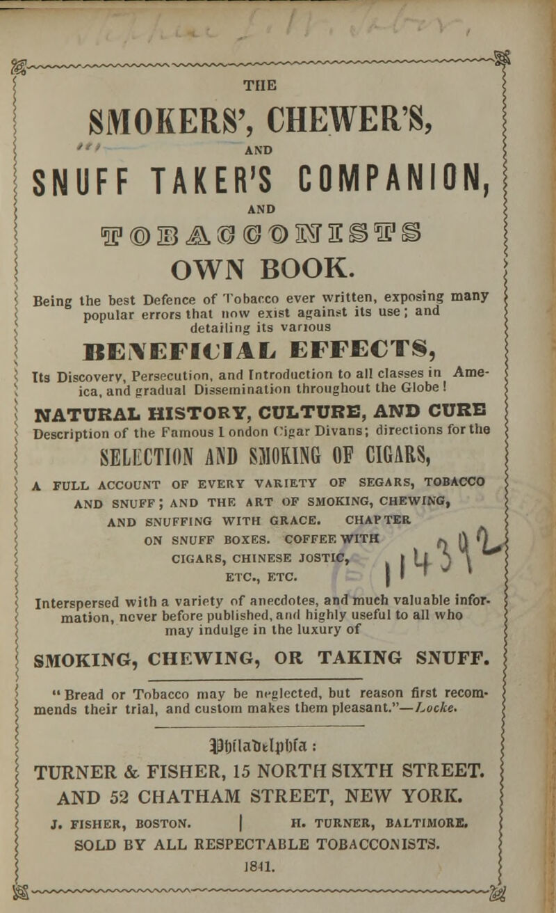 SMOKERS', CHEWER'S, AND SNUFF TAKER'S COMPANION, AND OWN BOOK. ] Being the best Defence of Tobacco ever written, exposing many popular errors that now exist against its use; and t detailing its various BENEFICIAL EFFECTS, s Its Discovery, Persecution, and Introduction to all classes in Ame- ica, and gradual Dissemination throughout the Globe ! J NATURAL HISTORY, CULTURE, AND CURB ; Description of the Famous 1 ondon Cigar Divans; directions for the SELECTION AND SMOKING OF CIGARS, FULL ACCOUNT OF EVERY VARIETY OF SEGARS, TOBACCO AND SNUFF; AND THE ART OF SMOKING, CHEWING, AND SNUFFING WITH GRACE. CHAPTER ON SNUFF BOXES. COFFEE WITH ft ft 0 i CIGARS, CHINESE JOSTIC, ETC., ETC. Interspersed with a variety of anecdotes, and mueh valuable infor- mation, never before published, and highly useful to all who may indulge in the luxury of SMOKING, CHEWING, OR TAKING SNUFF. Bread or Tobacco may be m-glected, but reason first recom- mends their trial, and custom makes them pleasant.—Locke. $t)ilatitlpl)fa: TURNER & FISHER, 15 NORTH SIXTH STREET. AND 52 CHATHAM STREET, NEW YORK. J. FISHER, BOSTON. H. TURNER, BALTIMORE. SOLD BY ALL RESPECTABLE TOBACCONISTS. 1841.