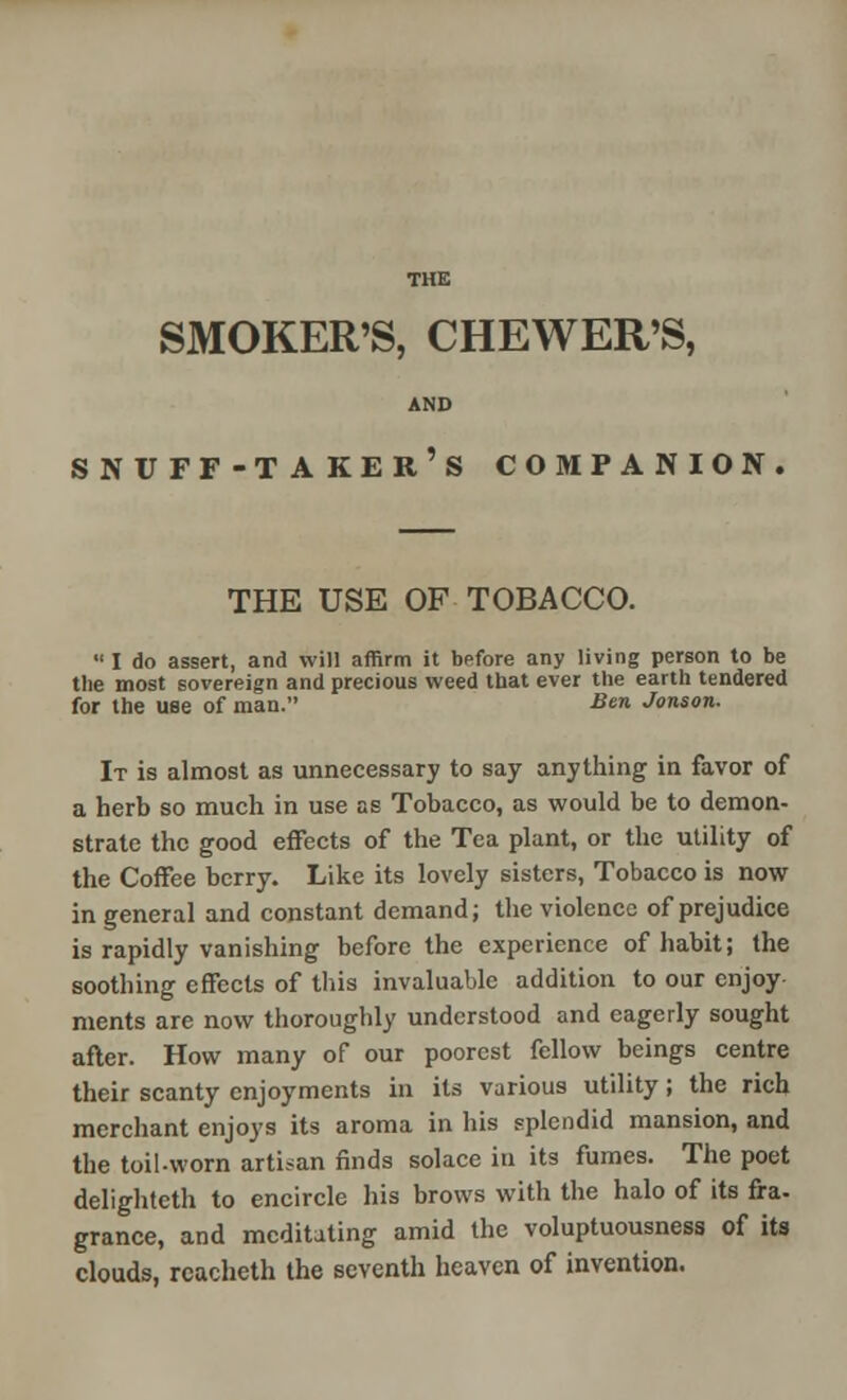 SMOKER'S, CHEWER'S, AND snuff-taker's companion. the use of tobacco.  I do assert, and will affirm it before any living person to be the most sovereign and precious weed that ever the earth tendered for the use of man. Ben Jonson. It is almost as unnecessary to say anything in favor of a herb so much in use as Tobacco, as would be to demon- strate the good effects of the Tea plant, or the utility of the Coffee berry. Like its lovely sisters, Tobacco is now in general and constant demand; the violence of prejudice is rapidly vanishing before the experience of habit; the soothing effects of this invaluable addition to our enjoy ments are now thoroughly understood and eagerly sought after. How many of our poorest fellow beings centre their scanty enjoyments in its various utility; the rich merchant enjoys its aroma in his splendid mansion, and the toil-worn artisan finds solace in its fumes. The poet delightcth to encircle his brows with the halo of its fra- grance, and meditating amid the voluptuousness of its clouds, rcacheth the seventh heaven of invention.