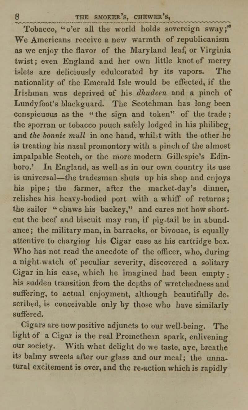 Tobacco, o'er all the world holds sovereign sway; We Americans receive a new warmth of republicanism as we enjoy the flavor of the Maryland leaf, or Virginia twist; even England and her own little knot of merry islets are dcliciously edulcorated by its vapors. The nationality of the Emerald Isle would be effected, if the Irishman was deprived of his dhudeen and a pinch of Lundyfoot's blackguard. The Scotchman has long been Conspicuous as the  the sign and token of the trade ; the sporran or tobacco pouch safely lodged in his philibeg and the bonnie mull in one hand, whiht with the other he is treating his nasal promontory with a pinch of the almost impalpable Scotch, or the more modern Gillespie's Edin- boro.' In England, as well as in our own country its use is universal—the tradesman shuts up his shop and enjoys his pipe; the farmer, after the market-day's dinner, relishes his heavy-bodied port with a whiff of returns; the sailor  chaws his backey, and cares not how short- cut the beef and biscuit may run, if pig-tail be in abund- ance; the military man, in barracks, or bivouac, is equally attentive to charging his Cigar case as his cartridge box. Who has not read the anecdote of the officer, who, during a night-watch of peculiar severity, discovered a solitary Cigar in his case, which he imagined had been empty : his sudden transition from the depths of wretchedness and suffering, to actual enjoyment, although beautifully de- scribed, is conceivable only by those who have similarly suffered. Cigars are now positive adjuncts to our well-being. The light of a Cigar is the real Promethean spark, enlivening our society. With what delight do we taste, aye, breathe its balmy sweets after our glass and our meal; the unna- tural excitement is over, and the re-action which is rapidly