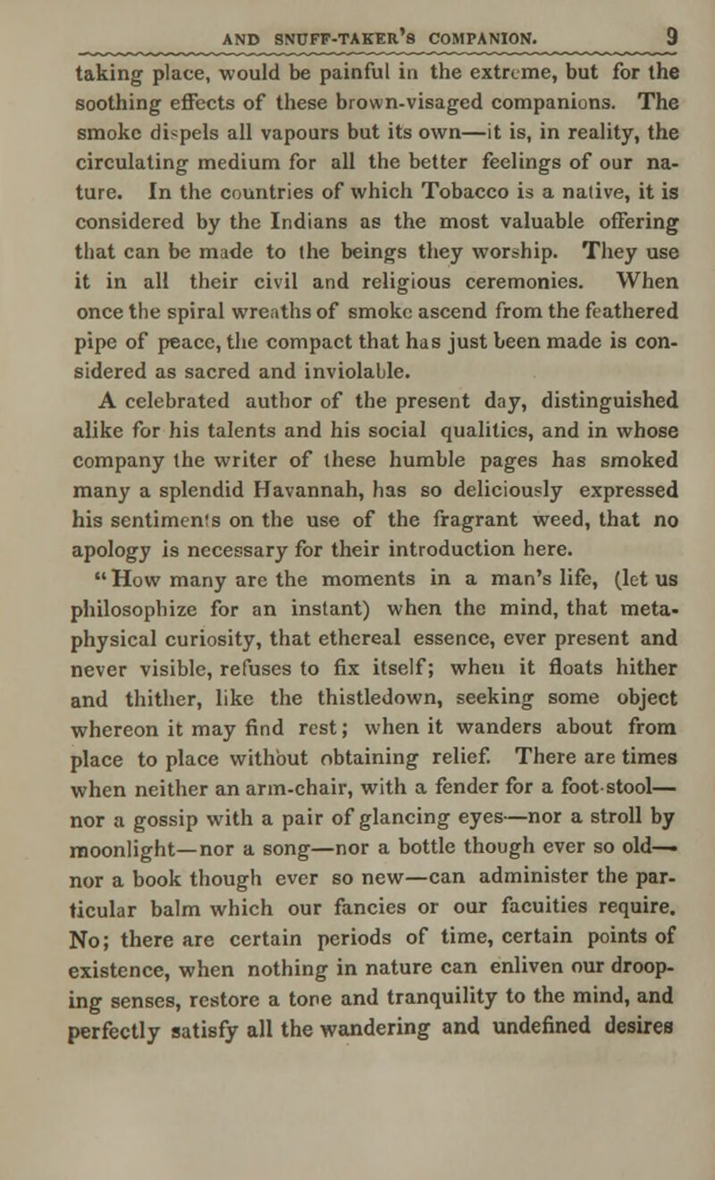 taking place, would be painful in the extreme, but for the soothing effects of these brown-visaged companions. The smoke dispels all vapours but its own—it is, in reality, the circulating medium for all the better feelings of our na- ture. In the countries of which Tobacco is a native, it is considered by the Indians as the most valuable offering that can be made to (he beings they worship. They use it in all their civil and religious ceremonies. When once the spiral wreaths of smoke ascend from the feathered pipe of peace, the compact that has just been made is con- sidered as sacred and inviolable. A celebrated author of the present day, distinguished alike for his talents and his social qualities, and in whose company the writer of these humble pages has smoked many a splendid Havannah, has so deliciously expressed his sentimen!s on the use of the fragrant weed, that no apology is necessary for their introduction here.  How many are the moments in a man's life, (let us philosophize for an instant) when the mind, that meta- physical curiosity, that ethereal essence, ever present and never visible, refuses to fix itself; when it floats hither and thither, like the thistledown, seeking some object whereon it may find rest; when it wanders about from place to place without obtaining relief. There are times when neither an arm-chair, with a fender for a footstool— nor a gossip with a pair of glancing eyes—nor a stroll by moonlight—nor a song—nor a bottle though ever so old— nor a book though ever so new—can administer the par- ticular balm which our fancies or our faculties require. No; there are certain periods of time, certain points of existence, when nothing in nature can enliven our droop- ing senses, restore a tone and tranquility to the mind, and perfectly satisfy all the wandering and undefined desires