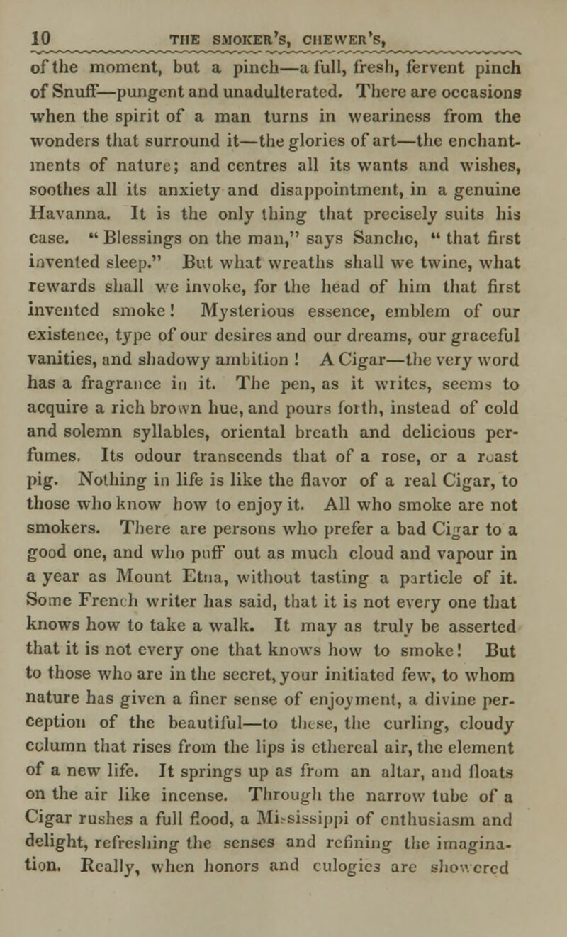of the moment, but a pinch—a full, fresh, fervent pinch of Snuff—pungent and unadulterated. There are occasions when the spirit of a man turns in weariness from the wonders that surround it—the glories of art—the enchant- ments of nature; and centres all its wants and wishes, soothes all its anxiety and disappointment, in a genuine Havanna. It is the only thing that precisely suits his case.  Blessings on the man, says Sancho,  that first invented sleep. But what wreaths shall we twine, what rewards shall we invoke, for the head of him that first invented smoke! Mysterious essence, emblem of our existence, type of our desires and our dreams, our graceful vanities, and shadowy ambition ! A Cigar—the very word has a fragrance in it. The pen, as it writes, seems to acquire a rich brown hue, and pours forth, instead of cold and solemn syllables, oriental breath and delicious per- fumes, Its odour transcends that of a rose, or a r^ast pig. Nothing in life is like the flavor of a real Cigar, to those who know how lo enjoy it. All who smoke are not smokers. There are persons who prefer a bad Cigar to a good one, and who puff out as much cloud and vapour in a year as Mount Etna, without tasting a particle of it. Some French writer has said, that it is not every one that knows how to take a walk. It may as truly be asserted that it is not every one that knows how to smoke! But to those who are in the secret, your initiated few; to whom nature has given a finer sense of enjoyment, a divine per- ception of the beautiful—to these, the curling, cloudy column that rises from the lips is ethereal air, the element of a new life. It springs up as from an altar, and floats on the air like incense. Through the narrow tube of a Cigar rushes a full flood, a Mississippi of enthusiasm and delight, refreshing the senses and refining the imagina- tion. Really, when honors and eulogies arc showered