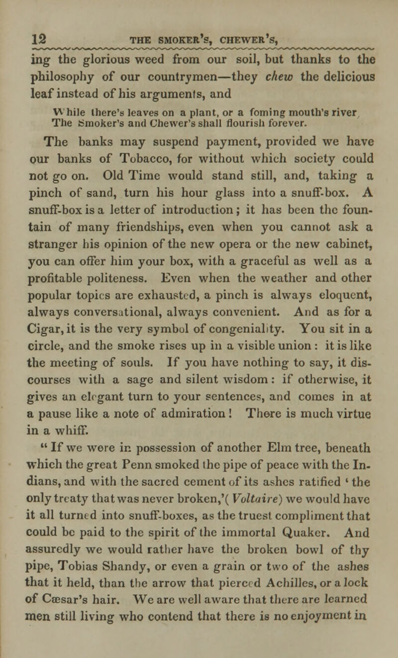 ing the glorious weed from our soil, but thanks to the philosophy of our countrymen—they chew the delicious leaf instead of his argumenls, and While there's leaves on a plant, or a foming mouth's river The Smoker's and Chevver's shall flourish forever. The banks may suspend payment, provided we have our banks of Tobacco, for without which society could not go on. Old Time would stand still, and, taking a pinch of sand, turn his hour glass into a snuff-box. A snuff-box is a letter of introduction; it has been the foun- tain of many friendships, even when you cannot ask a stranger his opinion of the new opera or the new cabinet, you can offer him your box, with a graceful as well as a profitable politeness. Even when the weather and other popular topics are exhausted, a pinch is always eloquent, always conversational, always convenient. And as for a Cigar, it is the very symbol of congeniality. You sit in a circle, and the smoke rises up in a visible union : it is like the meeting of souls. If you have nothing to say, it dis- courses with a sage and silent wisdom : if otherwise, it gives an elegant turn to your sentences, and comes in at a pause like a note of admiration! There is much virtue in a whiff.  If we wore in possession of another Elm tree, beneath which the great Penn smoked the pipe of peace with the In- dians, and with the sacred cement of its ashes ratified ' the only treaty that was never broken,'( Voltaire) we would have it all turned into snuff-boxes, as the truest compliment that could be paid to the spirit of the immortal Quaker. And assuredly we would rather have the broken bowl of thy pipe, Tobias Shandy, or even a grain or two of the ashes that it held, than the arrow that pierced Achilles, or a lock of Caesar's hair. We are well aware that there are learned men still living who contend that there is no enjoyment in