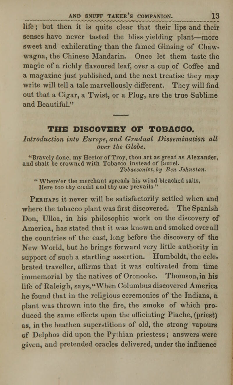 life; but then it is quite clear that their lips and their senses have never tasted the bliss yielding plant—more sweet and exhilerating than the famed Ginsing of Chaw- wagna, the Chinese Mandarin. Once let them taste the magic of a richly flavoured leaf, over a cup of Coffee and a magazine just published, and the next treatise they may write will tell a tale marvellously different. They will find out that a Cigar, a Twist, or a Plug, are the true Sublime and Beautiful. THE DISCOVERY OF TOBACCO. Introduction into Europe, and Gradual Dissemination all over the Globe. Bravely done, my Hector of Troy, thou art as great as Alexander, and slialt be crowntd with Tobacco instead of laurel. Tobacconist, by Ben Johnston.  Where'er the merchant spreads his wind-bleached sails, Here too thy credit and thy use prevails. Perhaps it never will be satisfactorily settled when and where the tobacco plant was first discovered. The Spanish Don, Ulloa, in his philosophic work on the discovery of America, has stated that it was known and smoked overall the countries of the east, long before the discovery of the New World, but he brings forward very little authority in support of such a startling assertion. Humboldt, the cele- brated traveller, affirms that it was cultivated from time immemorial by the natives of Oronooko. Thomson,in his life of Raleigh, says, When Columbus discovered America he found that in the religious ceremonies of the Indians, a plant was thrown into the fire, the smoke of which pro- duced the same effects upon the officiating Piache, (priest) as, in the heathen superstitions of old, the strong vapours of Delphos did upon the Pylhian priestess; answers were given, and pretended oracles delivered, under the influence