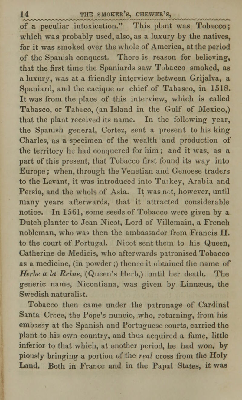 of a peculiar intoxication. This plant was Tobacco; which was probably used, also, as a luxury by the natives, for it was smoked over the whole of America, at the period of the Spanish conquest. There is reason for believing, that the first time the Spaniards saw Tobacco smoked, as a luxury, was at a friendly interview between Grijalva, a Spaniard, and the cacique or chief of Tabasco, in 1518. It was from the place of this interview, which is called Tabasco, or Tabaco, (an Island in the Gulf of Mexico,) that the plant received its name. In the following year, the Spanish general, Cortez, sent a present to his king Charles, as a specimen of the wealth and production of the territory he had conquered for him ; and it was, as a part of this present, that Tobacco first found its way into Europe ; when, through the Venetian and Genoese traders to the Levant, it was introduced into Turkey, Arabia and Persia, and the whole of Asia. It was not, however, until many years afterwards, that it attracted considerable notice. In 1561, some seeds of Tobacco were given by a Dutch planter to Jean Nicot, Lord of Villemain, a French nobleman, who was then the ambassador from Francis II. to the court of Portugal. Nicot sent them to his Queen, Catherine de Medicis, who afterwards patronised Tobacco as a medicine, (in powder ;) thence it obtained the name of Herbe a la Reine, (Queen's Herb,) until her death. The generic name, Nicontiana, was given by Linnaeus, the Swedish naturalist. Tobacco then came under the patronage of Cardinal Santa Crnce, the Pope's nuncio, who, returning, from his embassy at the Spanish and Portuguese courts, carried the plant to his own country, and thus acquired a fame, little inferior to that which, at another period, he had won, by piously bringing a portion of the real cross from the Holy Land. Both in France and in the Papal States, it was