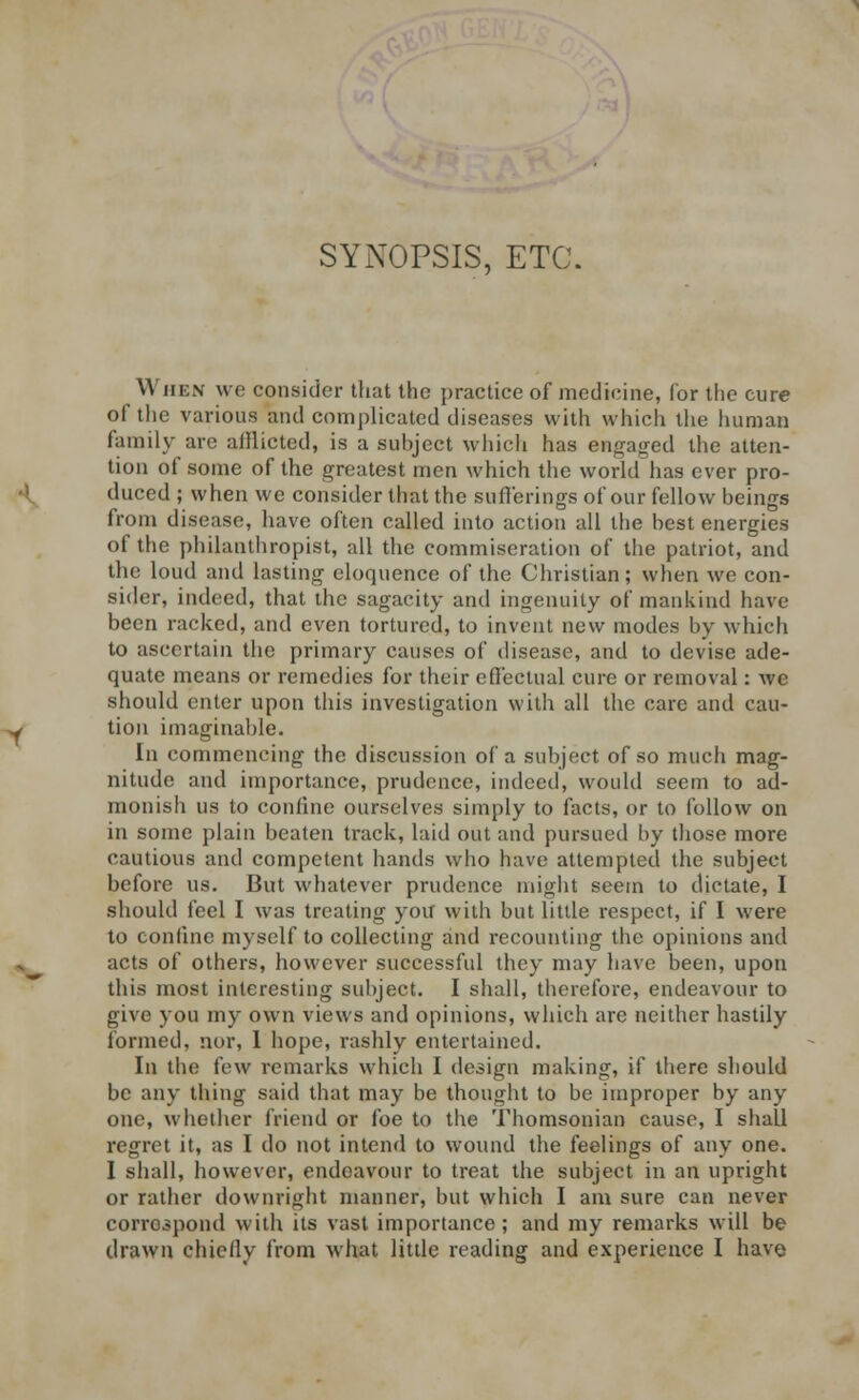 SYNOPSIS, ETC. When wo consider that the practice of medicine, (or the cure of the various and complicated diseases with which the human family are aillicted, is a subject which has engaged the atten- tion of some of the greatest men which the world has ever pro- duced ; when we consider that the sufferings of our fellow beings from disease, have often called into action all the best energies of the philanthropist, all the commiseration of the patriot, and the loud and lasting eloquence of the Christian; when we con- sider, indeed, that the sagacity and ingenuity of mankind have been racked, and even tortured, to invent new modes by which to ascertain the primary causes of disease, and to devise ade- quate means or remedies for their effectual cure or removal: we should enter upon this investigation with all the care and cau- tion imaginable. In commencing the discussion of a subject of so much mag- nitude and importance, prudence, indeed, would seem to ad- monish us to confine ourselves simply to facts, or to follow on in some plain beaten track, laid out and pursued by those more cautious and competent hands who have attempted the subject before us. But whatever prudence might seem to dictate, I should feel I was treating you with but little respect, if I were to confine myself to collecting and recounting the opinions and acts of others, however successful they may have been, upon this most interesting subject. I shall, therefore, endeavour to give you my own views and opinions, which arc neither hastily formed, nor, 1 hope, rashly entertained. In the; few remarks which I design making, if there should be any thing said that may be thought to be improper by any one, whether friend or foe to the Thomsonian cause, I shall regret it, as I do not intend to wound the feelings of any one. I shall, however, endeavour to treat the subject in an upright or rather downright manner, but which I am sure can never correspond with its vast importance; and my remarks will be drawn chiefly from what little reading and experience I have