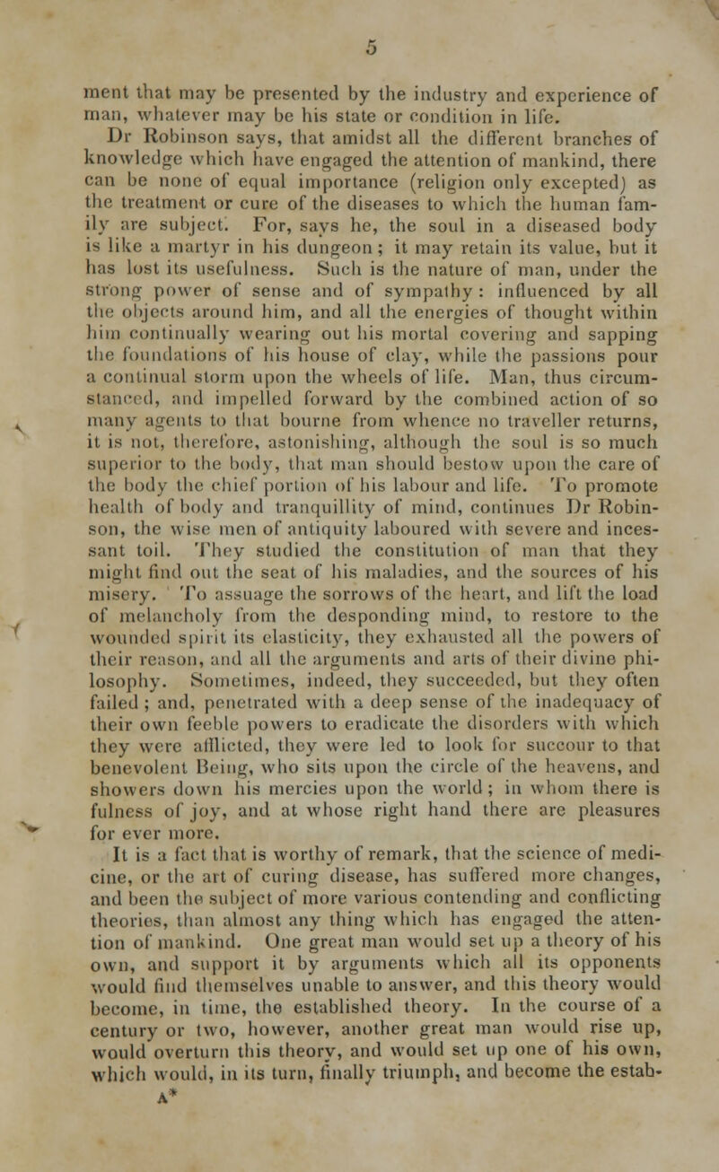 ment that may be presented by the industry and experience of man, whatever may be his state or condition in life. Dr Robinson says, that amidst all the different branches of knowledge which have engaged the attention of mankind, there can be none of equal importance (religion only excepted) as the treatment or cure of the diseases to which the human fam- ily are subject. For, says he, the soul in a diseased body is like a martyr in his dungeon; it may retain its value, but it has lost its usefulness. Such is the nature of man, under the strong power of sense and of sympathy : influenced by all the objects around him, and all the energies of thought within him continually wearing out his mortal covering and sapping the foundations of his house of clay, while the passions pour a continual storm upon the wheels of life. Man, thus circum- stanced, and impelled forward by the combined action of so many agents to that bourne from whence no traveller returns, it is not, therefore, astonishing, although the soul is so much superior to the body, that man should bestow upon the care of the body the chief portion of his labour and life. To promote health of body and tranquillity of mind, continues Dr Robin- son, the wise men of antiquity laboured with severe and inces- sant toil. They studied the constitution of man that they might find out the seat of his maladies, and the sources of his misery. To assuage the sorrows of the heart, and lift the load of melancholy from the desponding mind, to restore to the wounded spirit its elasticity, they exhausted all the powers of their reason, and all the arguments and arts of their divine phi- losophy. Sometimes, indeed, they succeeded, but they often failed ; and, penetrated with a deep sense of the inadequacy of their own feeble powers to eradicate the disorders with which they were afflicted, they were led to look for succour to that benevolent Being, who sits upon the circle of the heavens, and showers down his mercies upon the world; in whom there is fulness of joy, and at whose right hand there are pleasures for ever more. It is a fact that is worthy of remark, that the science of medi- cine, or the art of curing disease, has suffered more changes, and been the subject of more various contending and conflicting theories, than almost any thing which has engaged the atten- tion of mankind. One great man would set up a theory of his own, and support it by arguments which all its opponents would find themselves unable to answer, and this theory would become, in time, the established theory. In the course of a century or two, however, another great man would rise up, would overturn this theory, and would set up one of his own, which would, in its turn, finally triumph, and become the estab- A*