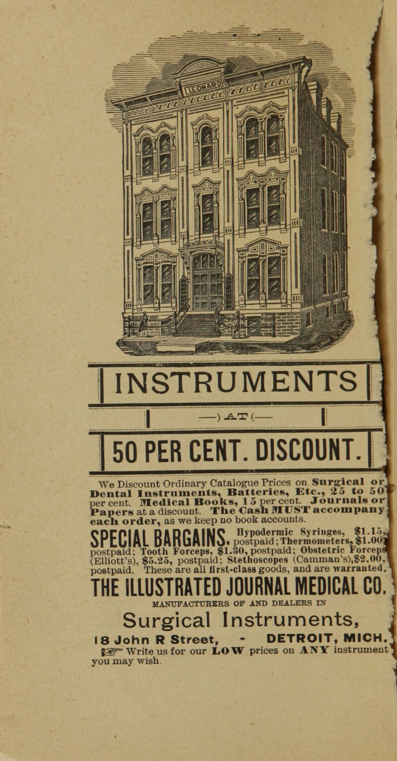 50 PER CENT. DISCOUNT We Discount Ordinary Catalogue Prices on Surgical or Dental Instruments, Batteries, Etc., 25 to 501 percent. Medical Books, 1 5 per cent. Journals orj Papers at a discount. The Cash MUST accompany] each order, as we keep no book accounts. SPECIAL BARGAINS' postpafdr!rLrmometer8,$l'.0i*j postpaid; Tooth Forceps, $1.30,postpaid; Obstetric Forcepff (Elliott's),! postpaid; Stethoscopes (Camman,s),$2.(MI,| postpaid. Tbese are all first-class goods, and are warranted. THE ILLUSTRATED JOURNAL MEDICAL CO. MANUFACTURERS OP AND DEALERS IN Surgical Instruments, 18 John R Street, - DETROIT, MICH. PF= Write us for our LOW prices on ANY instrument' you may wish.