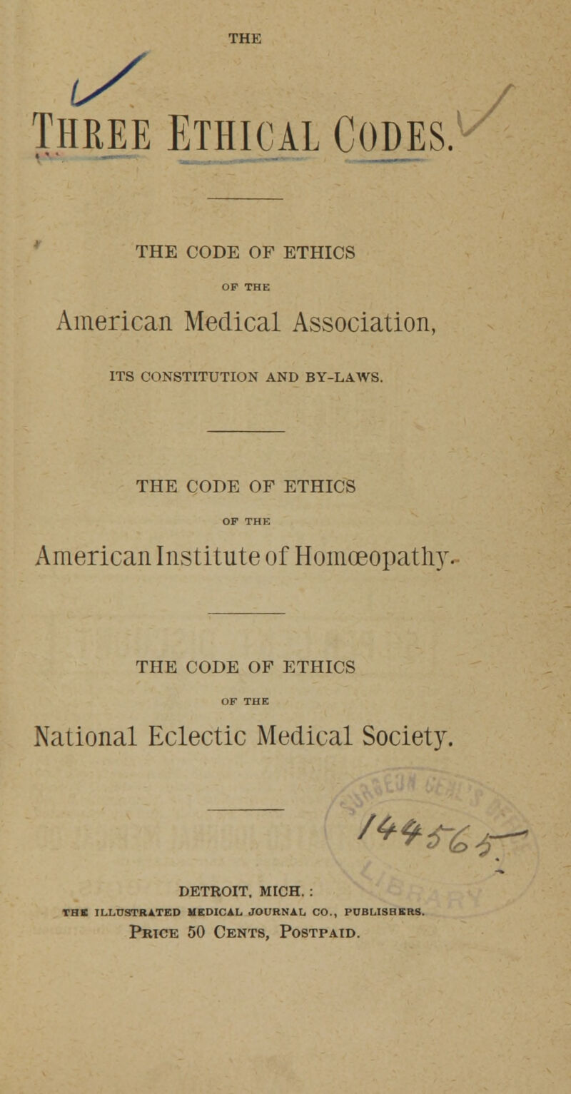 THE Three Ethical Codes.1 THE CODE OF ETHICS American Medical Association, ITS CONSTITUTION AND BY-LAWS. THE CODE OF ETHICS OF THE American Institute of Homoeopath)'. THE CODE OF ETHICS National Eclectic Medical Society. DETROIT, MICH.: THE ILLUSTRATED MEDICAL JOURNAL CO., PUBLISHERS. Price 50 Cents, Postpaid.