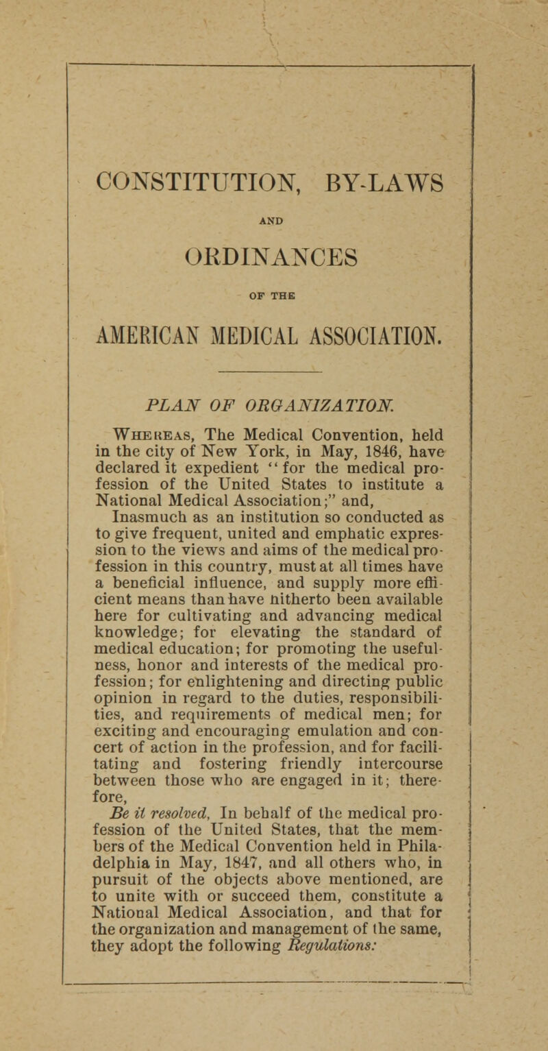 CONSTITUTION, BY-LAWS AND ORDINANCES OF THE AMERICAN MEDICAL ASSOCIATION. PLAN OF ORGANIZATION. Whekeas, The Medical Convention, held in the city of New York, in May, 1846, have declared it expedient for the medical pro- fession of the United States to institute a National Medical Association; and, Inasmuch as an institution so conducted as to give frequent, united and emphatic expres- sion to the views and aims of the medical pro- fession in this country, must at all times have a beneficial influence, and supply more effi- cient means than have nitherto been available here for cultivating and advancing medical knowledge; for elevating the standard of medical education; for promoting the useful- ness, honor and interests of the medical pro- fession ; for enlightening and directing public opinion in regard to the duties, responsibili- ties, and requirements of medical men; for exciting and encouraging emulation and con- cert of action in the profession, and for facili- tating and fostering friendly intercourse between those who are engaged in it; there- fore, Be it resolved, In behalf of the medical pro- fession of the United States, that the mem- bers of the Medical Convention held in Phila- delphia in May, 1847, and all others who, in pursuit of the objects above mentioned, are to unite with or succeed them, constitute a National Medical Association, and that for the organization and management of the same, they adopt the following Regulations: