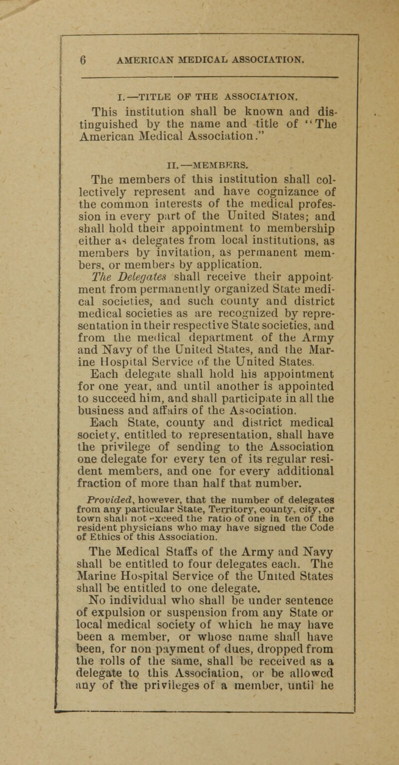 I.—TITLE OP THE ASSOCIATION. This institution shall be known and dis- tinguished by the name and title of The American Medical Association. II.—MEMBERS. The members of this institution shall col- lectively represent and have cognizance of the common interests of the medical profes- sion in every part of the United Slates; and shall hold their appointment to membership either as delegates from local institutions, as members by invitation, as permanent mem- bers, or members by application. The Delegates shall receive their appoint- ment from permanently organized State medi- cal societies, and such county and district medical societies as are recognized by repre- sentation in their respective State societies, and from the medical department of the Army and Navy of the United States, and the Mar- ine Hospital Service of the United States. Each delegate shall hold his appointment for one year, and until another is appointed to succeed him, and shall participate in all the business and affairs of the Association. Each State, county and district medical society, entitled to representation, shall have the privilege of sending to the Association one delegate for every ten of its regular resi- dent members, and one for every additional fraction of more than half that number. Provided, however, that the number of delegates from any particular State, Territory, county, city, or town shall not -xeeed the ratio of one in ten of the resident physicians who may have signed the Code of Ethics of this Association. The Medical Staffs of the Army and Navy shall be entitled to four delegates each. The Marine Hospital Service of the United States shall be entitled to one delegate. No individual who shall be under sentence of expulsion or suspension from any State or local medical society of which he may have been a member, or whose name shall have been, for non payment of dues, dropped from the rolls of the same, shall be received as a delegate to this Association, or be allowed any of the privileges of a member, until he