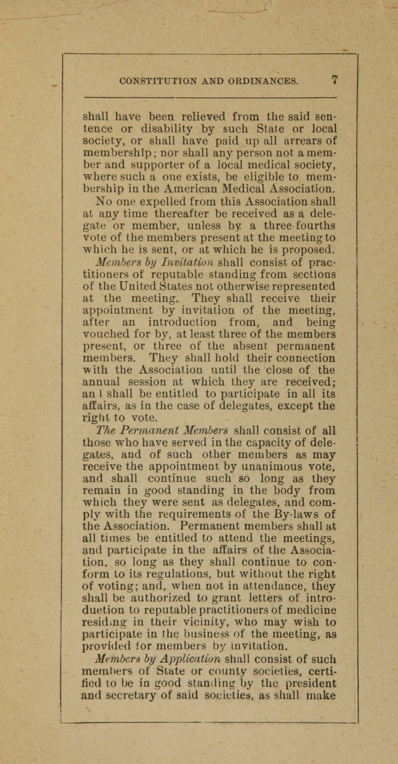 shall have been relieved from the said sen- tence or disability by such State or local society, or shall have paid up all arrears of membership; nor shall any person not a mem- ber and supporter of a local medical society, where such a one exists, be eligible to mem- bership in the American Medical Association. No one expelled from this Association shall at any time thereafter be received as a dele- gate or member, unless b7 a three fourths vote of the members present at the meeting to which he is sent, or at which he is proposed. Members by Invitation shall consist of prac- titioners of reputable standing from sections of the United States not otherwise represented at the meeting. They shall receive their appointment by invitation of the meeting, after an introduction from, and being vouched for by, at least three of the members present, or three of the absent permanent members. They shall hold their connection ■with the Association until the close of the annual session at which they are received; an I shall be entitled to participate in all its affairs, as in the case of delegates, except the right to vote. The Permanent Members shall consist of all those who have served in the capacity of dele- gates, and of such other members as may receive the appointment by unanimous vote, and shall continue such so long as they remain in good standing in the body from which they were sent as delegates, and com- ply with the requirements of the By-laws of the Association. Permanent members shall at all times be entitled to attend the meetings, and participate in the affairs of the Associa- tion, so long as they shall continue to con- form to its regulations, but without the right of voting; and, when not in attendance, they shall be authorized to grant letters of intro- duction to reputable practitioners of medicine residing in their vicinity, who may wish to participate in the business of the meeting, as provided lor members by invitation. Members by Application shall consist of such members of State or county societies, certi- fied to be in good standing by the president and secretary of said societies, as shall make