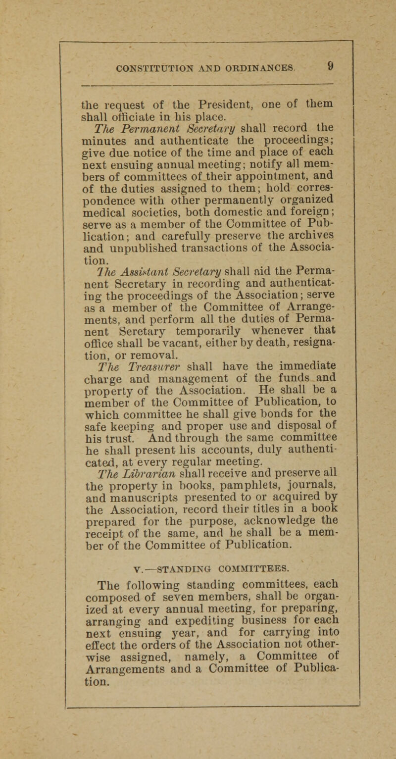 the request of the President, one of them shall officiate in his place. The Permanent Secretary shall record the minutes and authenticate the proceedings; give due notice of the time and place of each next ensuing annual meeting; notify all mem- bers of committees of their appointment, and of the duties assigned to them; hold corres- pondence with other permanently organized medical societies, both domestic and foreign; serve as a member of the Committee of Pub- lication ; and carefully preserve the archives and unpublished transactions of the Associa- tion. Ihe Assistant Secretary shall aid the Perma- nent Secretary in recording and authenticat- ing the proceedings of the Association; serve as a member of the Committee of Arrange- ments, and perform all the duties of Perma- nent Seretary temporarily whenever that office shall beVacant, either by death, resigna- tion, or removal. The Treasurer shall have the immediate charge and management of the funds and property of the Association. He shall be a member of the Committee of Publication, to which committee he shall give bonds for the safe keeping and proper use and disposal of his trust. And through the same committee he shall present his accounts, duly authenti- cated, at every regular meeting. The Librarian shall receive and preserve all the property in books, pamphlets, journals, and manuscripts presented to or acquired by the Association, record their titles in a book prepared for the purpose, acknowledge the receipt of the same, and he shall be a mem- ber of the Committee of Publication. V.—STANDING COMMITTEES. The following standing committees, each composed of seven members, shall be organ- ized at every annual meeting, for preparing, arranging and expediting business for each next ensuing year, and for carrying into effect the orders of the Association not other- wise assigned, namely, a Committee of Arrangements and a Committee of Publica- tion.