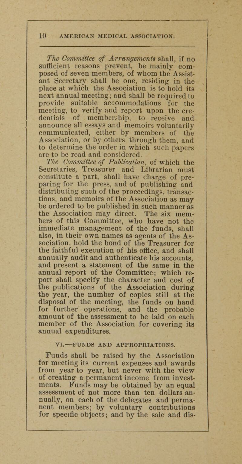 The Committee of Arrangements shall, if no sufficient reasons prevent, be mainly com- posed of seven members, of whom the Assist- ant Secretary shall be one, residing in the place at which the Association is to hold its next annual meeting; and shall be required to provide suitable accommodations for the meeting, to verify and report upon the cre- dentials of membership, to receive and announce all essays and memoirs voluntarily communicated, either by members of the Association, or by others through them, and to determine the order in which such papers are to be read and considered. The Committee of Publication, of which the Secretaries, Treasurer and Librarian must constitute a part, shall have charge of pre- paring for the press, and of publishing and distributing such of the proceedings, transac- tions, and memoirs of the Association as may be ordered to be published in such manner as the Association may direct. The six mem- bers of this Committee, who have not the immediate management of the funds, shall also, in their own names as agents of the As- sociation, hold the bond of the Treasurer for the faithful execution of his office, and shall annually audit and authenticate his accounts, and present a statement of the same in the annual report of the Committee; which re- port shall specify the character and cost of the publications of the Association during the year, the number of copies still at the disposal of the meeting, the funds on hand for further operations, and the probable amount of the assessment to be laid on each member of the Association for covering its annual expenditures. VL—FUNDS AND APPROPRIATIONS. Funds shall be raised by the Association for meeting its current expenses and awards from year to year, but never with the view of creating a permanent income from invest- ments. Funds may be obtained by an equal assessment of not more than ten dollars an- nually, on each of the delegates and perma- nent members; by voluntary contributions for specific objects; and by the sale and dis-