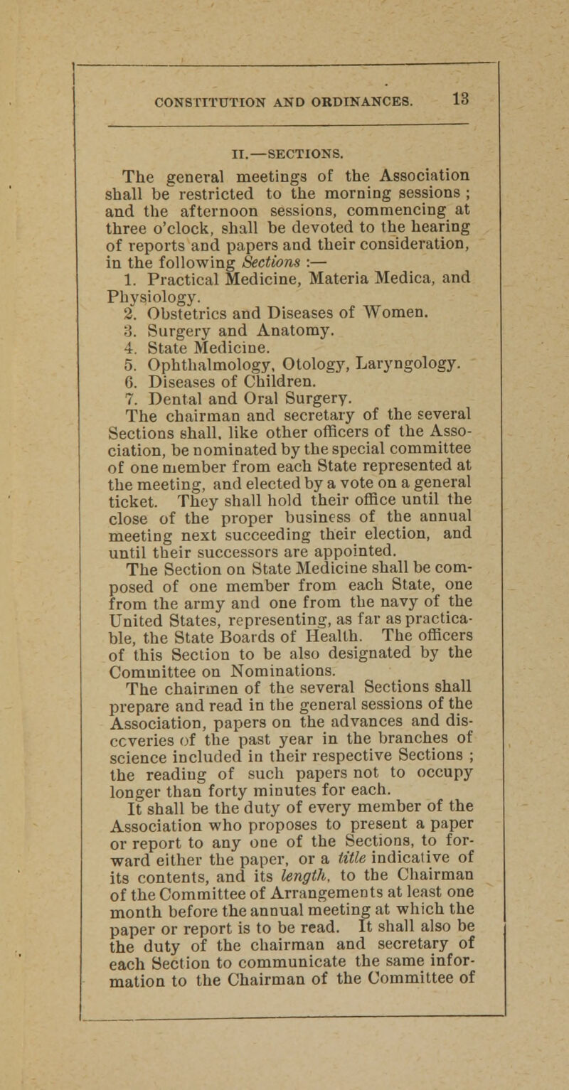 II.—SECTIONS. The general meetings of the Association shall be restricted to the morning sessions ; and the afternoon sessions, commencing at three o'clock, shall be devoted to the hearing of reports and papers and their consideration, in the following Sections :— 1. Practical Medicine, Materia Medica, and Physiology. 2. Obstetrics and Diseases of Women. 3. Surgery and Anatomy. 4. State Medicine. 5. Ophthalmology, Otology, Laryngology. 6. Diseases of Children. 7. Dental and Oral Surgery. The chairman and secretary of the several Sections shall, like other officers of the Asso- ciation, be nominated by the special committee of one member from each State represented at the meeting, and elected by a vote on a general ticket. They shall hold their office until the close of the proper business of the annual meeting next succeeding their election, and until their successors are appointed. The Section on State Medicine shall be com- posed of one member from each State, one from the army and one from the navy of the United States, representing, as far as practica- ble, the State Boards of Health. The officers of this Section to be also designated by the Committee on Nominations. The chairmen of the several Sections shall prepare and read in the general sessions of the Association, papers on the advances and dis- ccveries of the past year in the branches of science included in their respective Sections ; the reading of such papers not to occupy longer than forty minutes for each. It shall be the duty of every member of the Association who proposes to present a paper or report to any one of the Sections, to for- ward either the paper, or a title indicative of its contents, and its length, to the Chairman of the Committee of Arrangements at least one month before the annual meeting at which the paper or report is to be read. It shall also be the duty of the chairman and secretary of each Section to communicate the same infor- mation to the Chairman of the Committee of