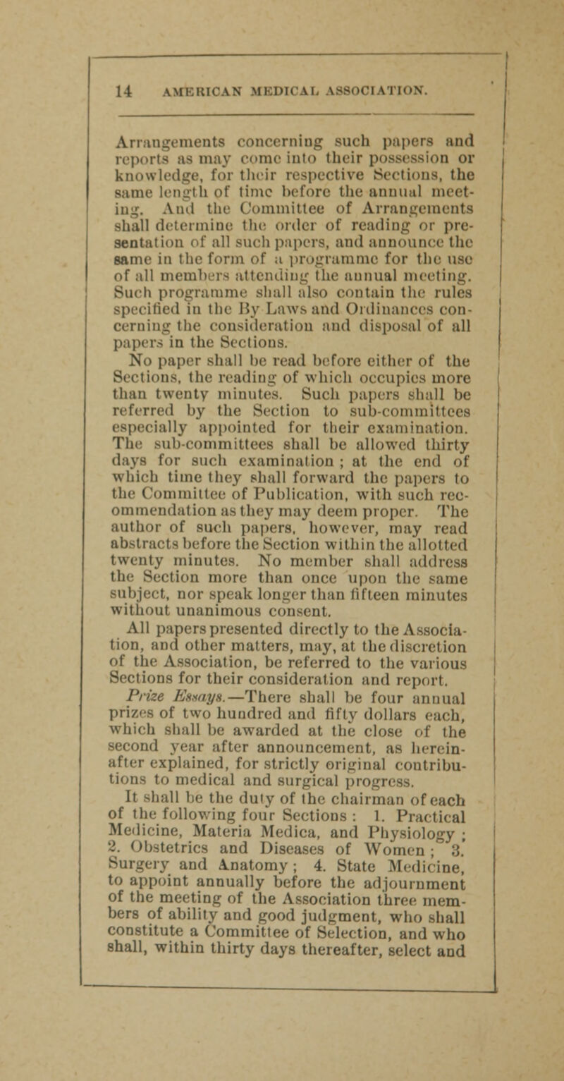 Arrangements concerning such papers and reports as may como into their possession or knowledge, for their respective Sections, the same length of time before the annual meet- ing. Ami the Committee of Arrangements shall determine the order of reading or pre- sentation of all such papers, and announce the same in the form of a programme for the use of all members attending the annual meeting. Such programme shall also contain the rules Bpecifled in the By Laws and Ordinances con- cerning the consideration ami disposal of all papers in the Sectious. No paper shall be read before either of the Sections, the reading of which occupies more than twenty minutes. Such papers shall be referred by the Section to sub-committees especially appointed for their examination. The sub-Committees shall lie allowed thirty days for such examination ; at the end of winch time they shall forward the papers to the Committee of Publication, with such rec- ommendation as they may deem proper. The author of such papers, however, may read abstracts before the Section within the allotted twenty minutes. No member shall address the Section more than once upon the same subject, nor speak longer than fifteen minutes without unanimous consent. All papers presented directly to the Associa- tion, and other matters, may, at the discretion of the Association, be referred to the various Sections for their consideration and report. Prize Esuays.—There shall lie four annual prizes of two hundred and fifty dollars each, which shall be awarded at the close of the second year after announcement, as herein- after explained, for strictly original contribu- tions to medical and surgical progress. It shall he the duty of the chairman of each of the following four Sections : 1. Practical Medicine, Materia Medica, and Physiology ; 2. Obstetrics and Diseases of Women; 3.' Surgery and Anatomy; 4. State Medicine, to appoint annually before the adjournment of the meeting of the Association three mem- bers of ability and good judgment, who shall constitute a Committee of Selection, and who shall, within thirty days thereafter, select and