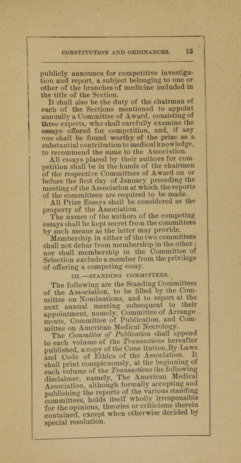 publicly announce for competitive investiga- tion and report, a subject belonging to one or other of the branches of medicine included in the title of the Section. It shall also be the duty of the chairman of each of the Sections mentioned to appoint annually a Committee of Award, consisting of three experts, who shall carefully examine the essays offered for competition, and, if any one shall be found worthy of the prize as a substantial contribution to medical knowledge, to recommend the same to the Association. All essays placed by their authors for com- petition shall be in the hands of the chairmen of the respective Committees of Award on or before the first day of January preceding the meeting of the Association at which the reports of the committees are required to be made. All Prize Essays shall be considered as the property of the Association. The names of the authors of the competing essays shall be kept secret from the committees by such means as the latter may provide. Membership in either of the two committees shall not debar from membership in the other ; nor shall membership in the Committee of Selection exclude a member from the privilege of offering a competing essay. IIL —STANDING COMMITTEES. The following are the Standing Committees of the Association, to be filled by the Com- mittee on Nominations, and to report at the next annual meeting subsequent to their appointment, namely. Committee of Arrange- ments, Committee of Publication, and Com- mittee on American Medical Necrology. The Committee of Publication shall append to each volume of the Transactions hereafter published, a copy of the Cons itution,By-Laws and Code of Ethics of the Association. It shall print conspicuously, at the beginning of each volume of the Transactions ihe following disclaimer, namely, The American Medical Association, although formally accepting and publishing the reports of the various standing committees, holds itself wholly irresponsible for the opinions, theories or criticisms therein contained, except when otherwise decided by special resolution.