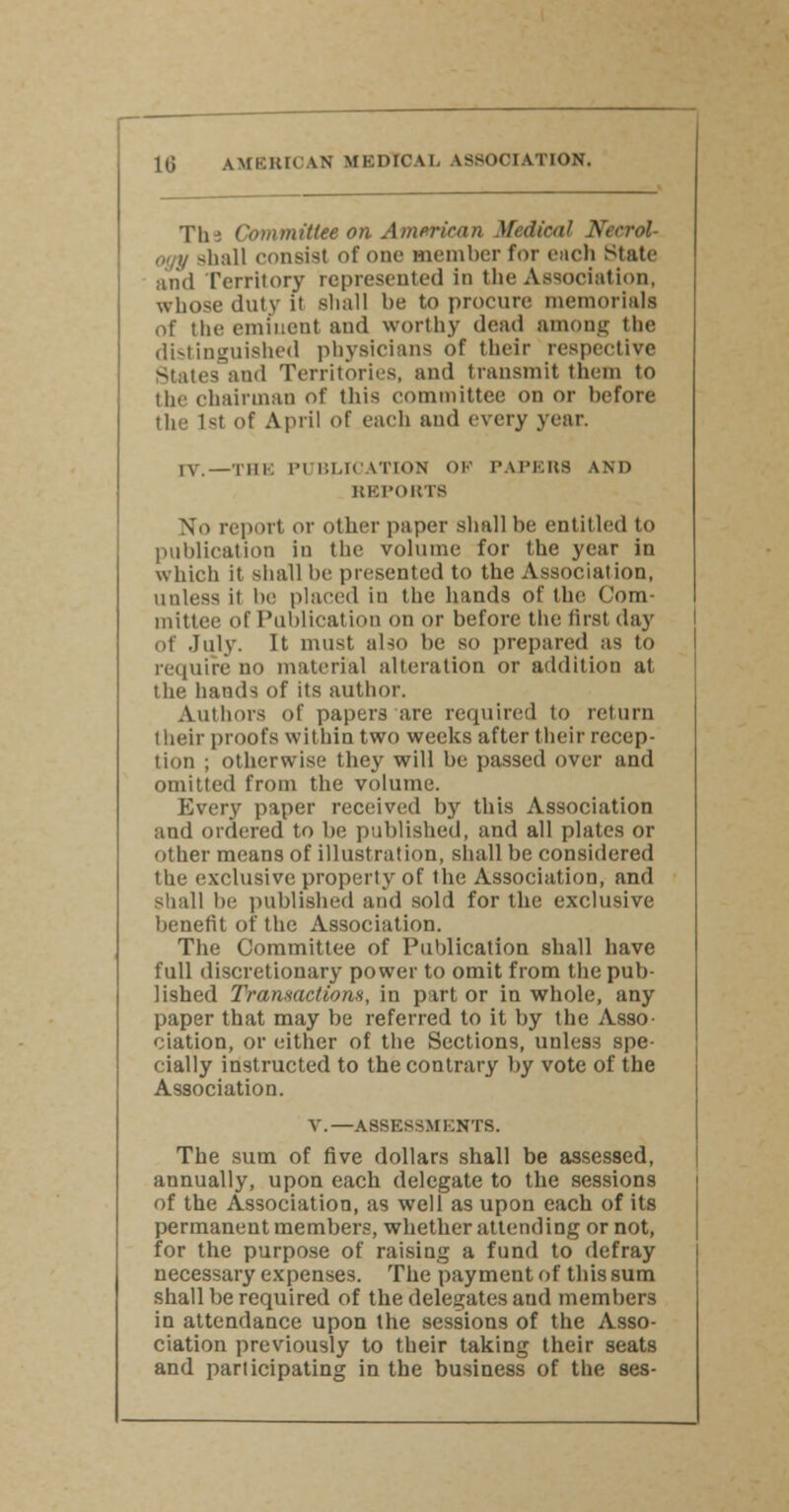 The Committee on American Medical shall consist of one member for eacli Stutc and Territory represented in the Association, whose duty it shall he to procure memorials of the eminent and worthy dead among the distinguished physicians of their respective States and Territories, and transmit them to the chairman of this committee on or before the 1st of April of each and every year. IV.—THE PUBLICATION OF PAPERS AND REPORTS No report or other paper shall be entitled to publication in the volume for the year in which it shall be presented to the Association, uuless it be placed in the hands of the Com- mittee of Publication on or before the first day of July. It must also he so prepared as to require no material alteration or addition at the hands of its author. Authors of papers are required to return their proofs within two weeks after their recep- tion ; otherwise they will be passed over and omitted from the volume. Every paper received by this Association and ordered to he published, and all plates or other means of illustration, shall be considered the exclusive property of the Association, and shall be published and sold for the exclusive benefit of the Association. The Committee of Publication shall have full discretionary power to omit from the pub- lished Transactions, in part or in whole, any paper that may be referred to it by the Asso ciation, or either of the Sections, unless spe- cially instructed to the contrary by vote of the Association. V.—ASSESSMENTS. The sum of five dollars shall be assessed, annually, upon each delegate to the sessions of the Association, as well as upon each of its permanent members, whether attending or not, for the purpose of raising a fund to defray necessary expenses. The payment of this sum shall be required of the delegates and members in attendance upon the sessions of the Asso- ciation previously to their taking their seats and participating in the business of the ses-