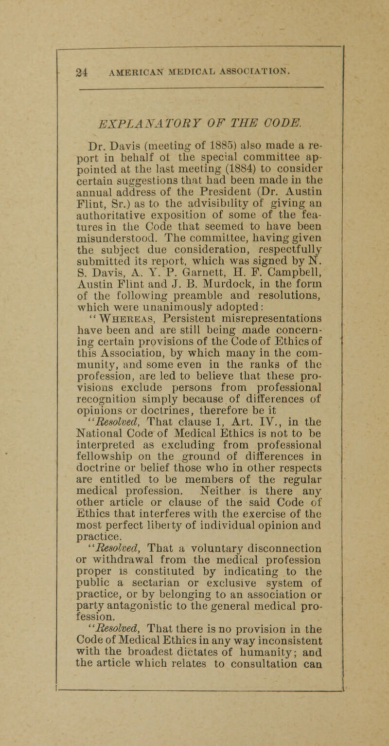 EXPLANATORY OF THE CODE Dr. Davis (meeting of 1885) also made a re- port in behalf ol the special committee ap pointed at the last meeting (1884) to consider certain suggestions thai had been made in the annual address of the President (Dr. Austin Flint, Br.) as to the advisibiiity of giving an authoritative exposition of some of the tea tares in the Code that seemed to have been misunderstood. The committee, having given the subject due consideration, respectfully submitted its report, which was signed by N. S. Davis, A. V. 1'. Garnett, II. F. Campbell, Austin Flint and .1. B. .Murdock, in the form of the following preamble and resolutions, which weie unanimously adopted: WHEREAS, Persistent misrepresentations have been and are still being made concern- ing certain provisions of the Code of Ethics of tins Association, by which many in the com- munity, and some even in the ranks of the profession, are led to believe that these pro- visions exclude persons from professional recognition simply because of differences of opinions or doctrines, therefore be it Resolved, That clause 1, Art. IV., in the National Code of Medical Ethics is not to be interpreted as excluding from professional fellowship on the ground of differences in doctrine or belief those who in other respects are entitled to be members of the regular medical profession. Neither is there any other article or clause of the said Code of Ethics that interferes with the exercise of the most perfect liberty of individual opinion and practice. Resolved, That a voluntary disconnection or withdrawal from the medical profession proper is constituted by indicating to tIn- public a sectarian or exclusive system of practice, or by belonging to an association or party antagonistic to the general medical pro- fession. Resolved, That there is no provision in the Code of Medical Ethics in any way inconsistent with the broadest dictates of humanity; and the article which relates to consultation can