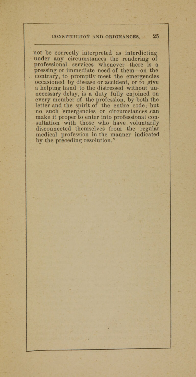 not be correctly interpreted as interdicting under any circumstances the rendering of professional services whenever there is a pressing or immediate need of them—on the contrary, to promptly meet the emergencies occasioned by disease or accident, or to give a helping hand to the distressed without un- necessary delay, is a duty fully enjoined on every member of the profession, by both the letter and the spirit of the entire code; but no such emergencies or circumstances can make it proper to enter into professional con- sultation with those who have voluntarily disconnected themselves from the regular medical profession in the manner indicated by the preceding resolution.