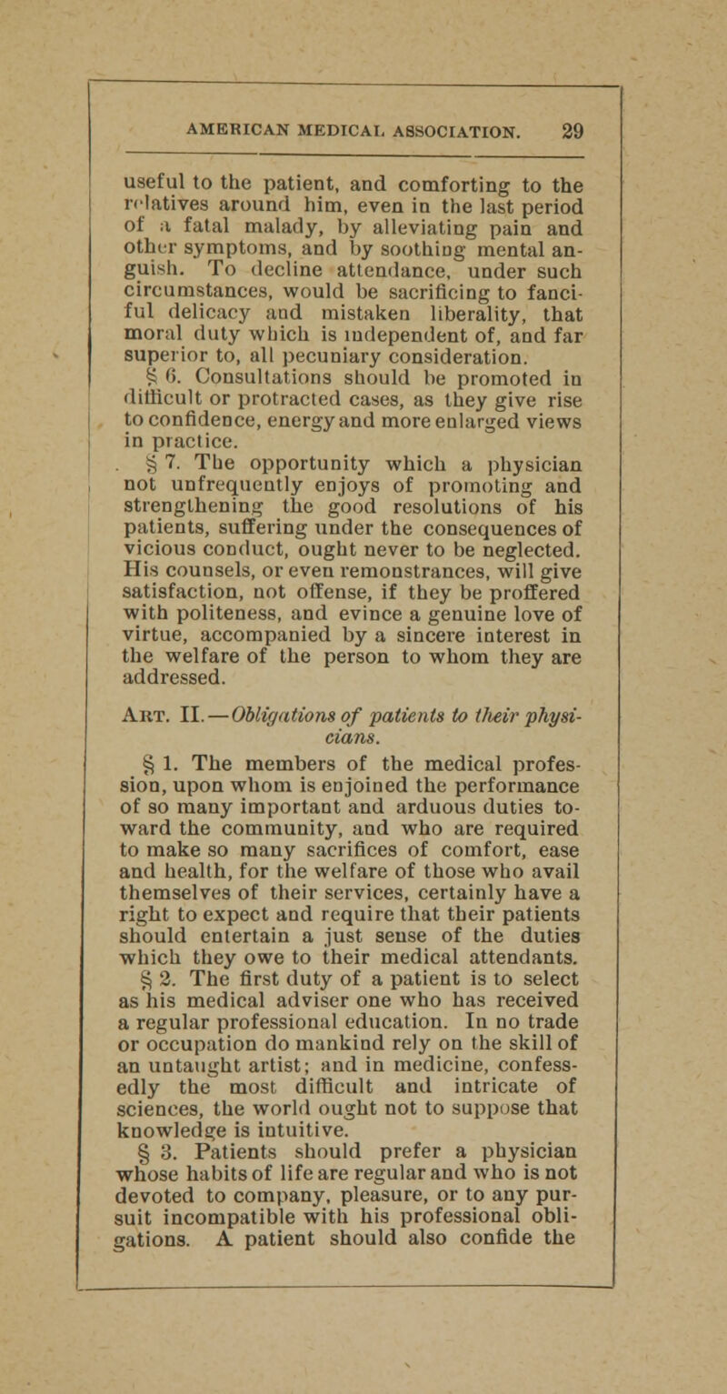 useful to the patient, and comforting to the relatives around him, even in the last period of a fatal malady, by alleviating pain and other symptoms, and by soothing mental an- guish. To decline attendance, under such circumstances, would be sacrificing to fanci- ful delicacy and mistaken liberality, that moral duty which is independent of, and far superior to, all pecuniary consideration. £ <>. Consultations should be promoted in difficult or protracted cases, as they give rise to confidence, energy and more enlarged views in practice. § 7. The opportunity which a physician not unfrequently enjoys of promoting and strengthening the good resolutions of his patients, suffering under the consequences of vicious conduct, ought never to be neglected. His counsels, or even remonstrances, will give satisfaction, not offense, if they be proffered with politeness, and evince a genuine love of virtue, accompanied by a sincere interest in the welfare of the person to whom they are addressed. Art. II. — Obligations of patients to tJieir physi- cians. § 1. The members of the medical profes- sion, upon whom is enjoined the performance of so many important and arduous duties to- ward the community, and who are required to make so many sacrifices of comfort, ease and health, for the welfare of those who avail themselves of their services, certainly have a right to expect and require that their patients should entertain a just sense of the duties which they owe to their medical attendants. § 2. The first duty of a patient is to select as his medical adviser one who has received a regular professional education. In no trade or occupation do mankind rely on the skill of an untaught artist; and in medicine, confess- edly the most difficult and intricate of sciences, the world ought not to suppose that knowledge is intuitive. § 3. Patients should prefer a physician whose habits of life are regular and who is not devoted to company, pleasure, or to any pur- suit incompatible with his professional obli- gations. A patient should also confide the