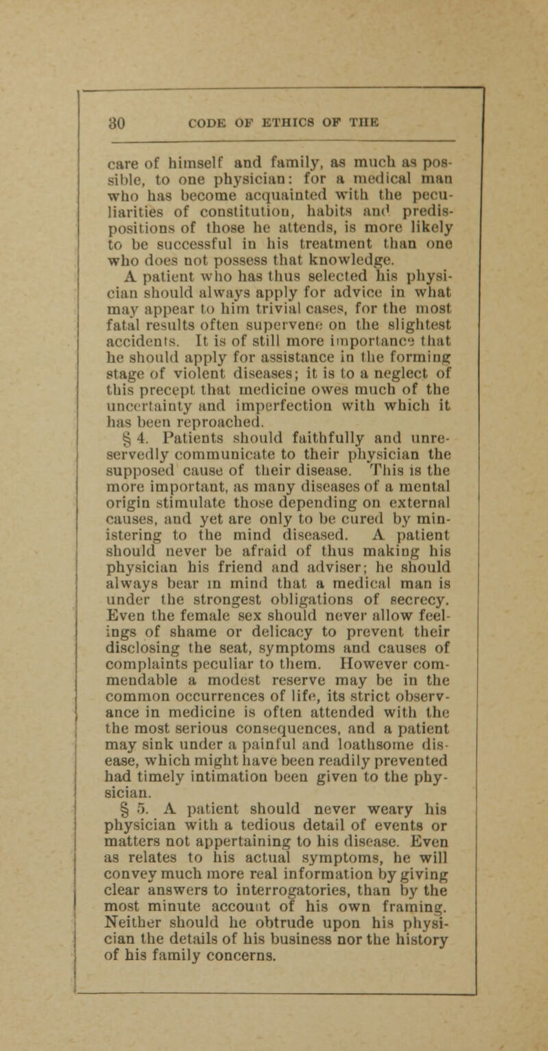 care of himself and family, as much as pos- sible, to one physician: for a medical man who has become acquainted with the pecu- liarities of constitution, habits and predis- positions of those he attends, is more likely to be successful in his treatment limn one who does not possess that knowledge. A patient who has thus selected his physi- cian should always apply for advice in what may appear to him trivial cases, for the most fatal results often supervene on the slightest accidents. It is of still more Importance that he should apply for assistance in the forming stage of violent diseases; it is to a neglect of this precept that medicine owes much of the uncertainty and imperfection with which it lias been reproached. g 4. Patients should faithfully and unre- servedly communicate to their physician the supposed cause of their disease. Tins is the more important, as many diseases of a mental origin stimulate those depending on external causes, and yet are only to be cured by min- istering to the mind diseased. A patient should never be afraid of thus making his physician his friend and adviser; he should always bear in mind that a medical man is under the strongest obligations of secrecy. Even the female; sex should never allow feel ings of shame or delicacy to prevent their disclosing the seat, symptoms and causes of complaints peculiar to them. However com- mendable a modest reserve may be in the common occurrences of life, its strict observ- ance in medicine is often attended with the the most serious consequences, and a patient may sink under a painful and loathsome dis- ease, which might have been readily prevented had timely intimation been given to the phy- sician. § 5. A patient should never weary his physician with a tedious detail of events or matters not appertaining to his disease. Even as relates to his actual symptoms, he will convey much more real information by giving clear answers to interrogatories, than by the most minute account of his own framing. Neither should he obtrude upon his physi- cian the details of his business nor the history of his family concerns.